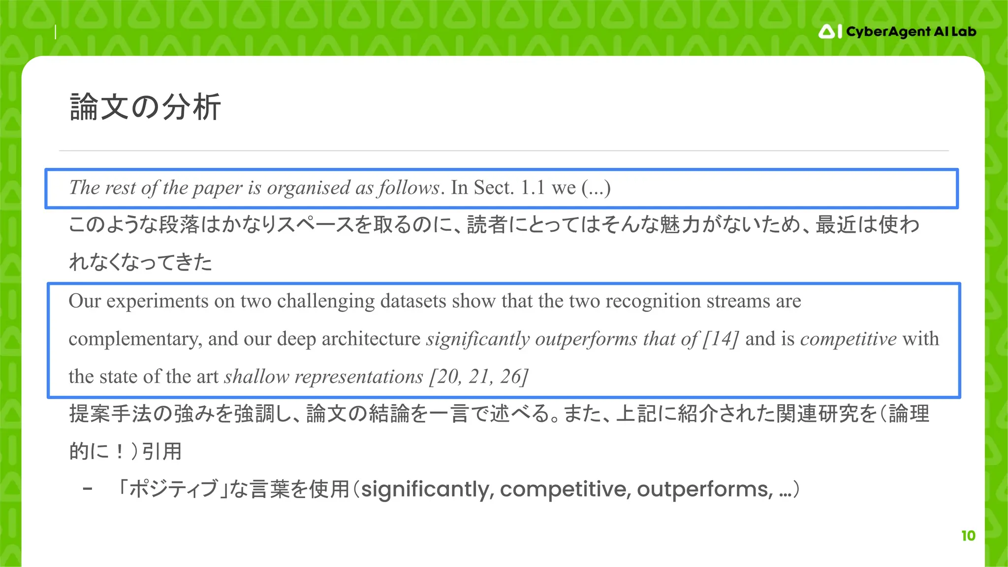 10
The rest of the paper is organised as follows. In Sect. 1.1 we (...)
このような段落はかなりスペースを取るのに、読者にとってはそんな魅力がないため、最近は使わ
れなくなってきた
Our experiments on two challenging datasets show that the two recognition streams are
complementary, and our deep architecture significantly outperforms that of [14] and is competitive with
the state of the art shallow representations [20, 21, 26]
提案手法の強みを強調し、論文の結論を一言で述べる。また、上記に紹介された関連研究を（論理
的に！）引用
- 「ポジティブ」な言葉を使用（significantly, competitive, outperforms, …）
論文の分析
 