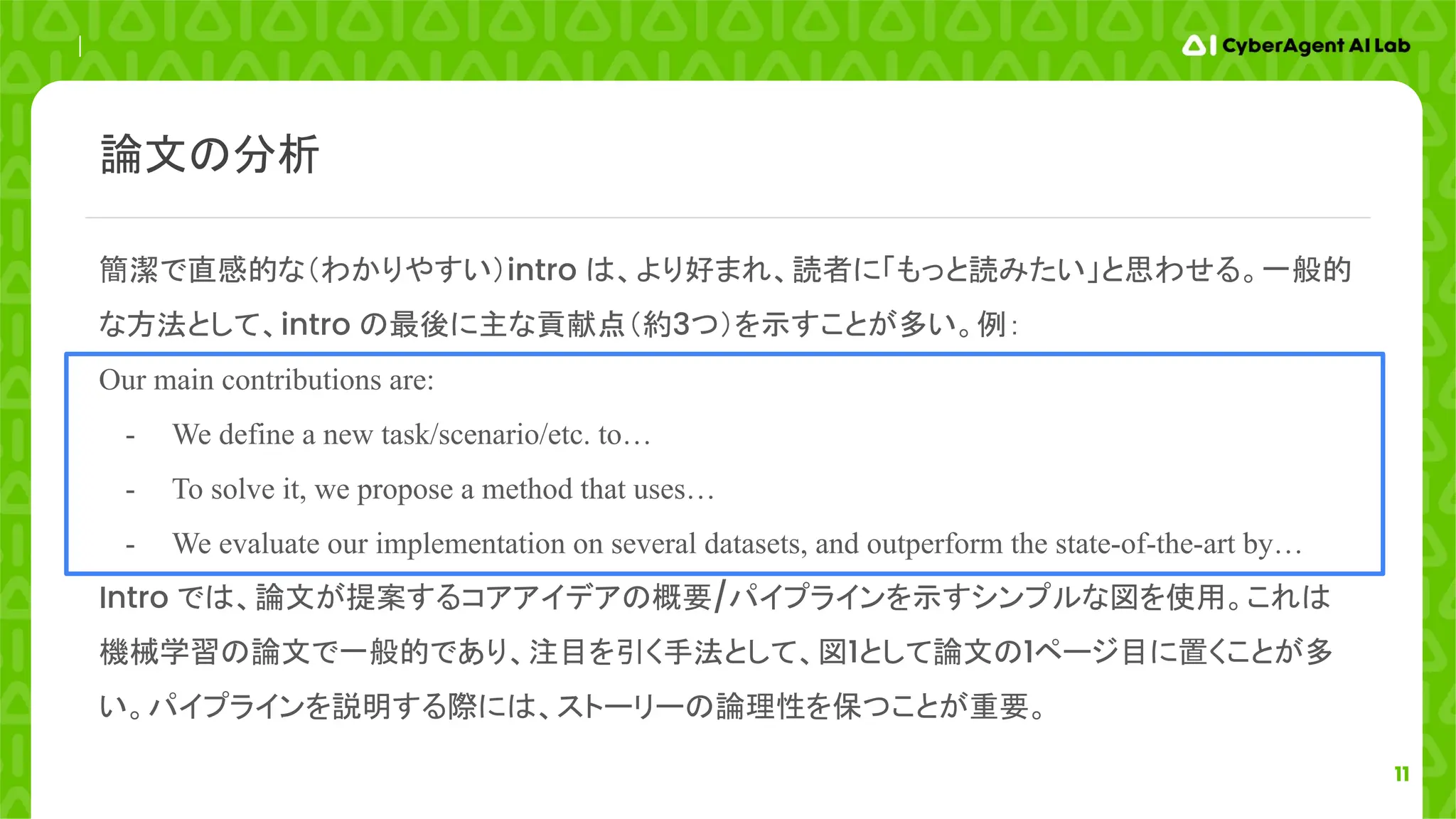 11
簡潔で直感的な（わかりやすい）intro は、より好まれ、読者に「もっと読みたい」と思わせる。一般的
な方法として、intro の最後に主な貢献点（約3つ）を示すことが多い。例：
Our main contributions are:
- We define a new task/scenario/etc. to…
- To solve it, we propose a method that uses…
- We evaluate our implementation on several datasets, and outperform the state-of-the-art by…
Intro では、論文が提案するコアアイデアの概要/パイプラインを示すシンプルな図を使用。これは
機械学習の論文で一般的であり、注目を引く手法として、図1として論文の1ページ目に置くことが多
い。パイプラインを説明する際には、ストーリーの論理性を保つことが重要。
論文の分析
 