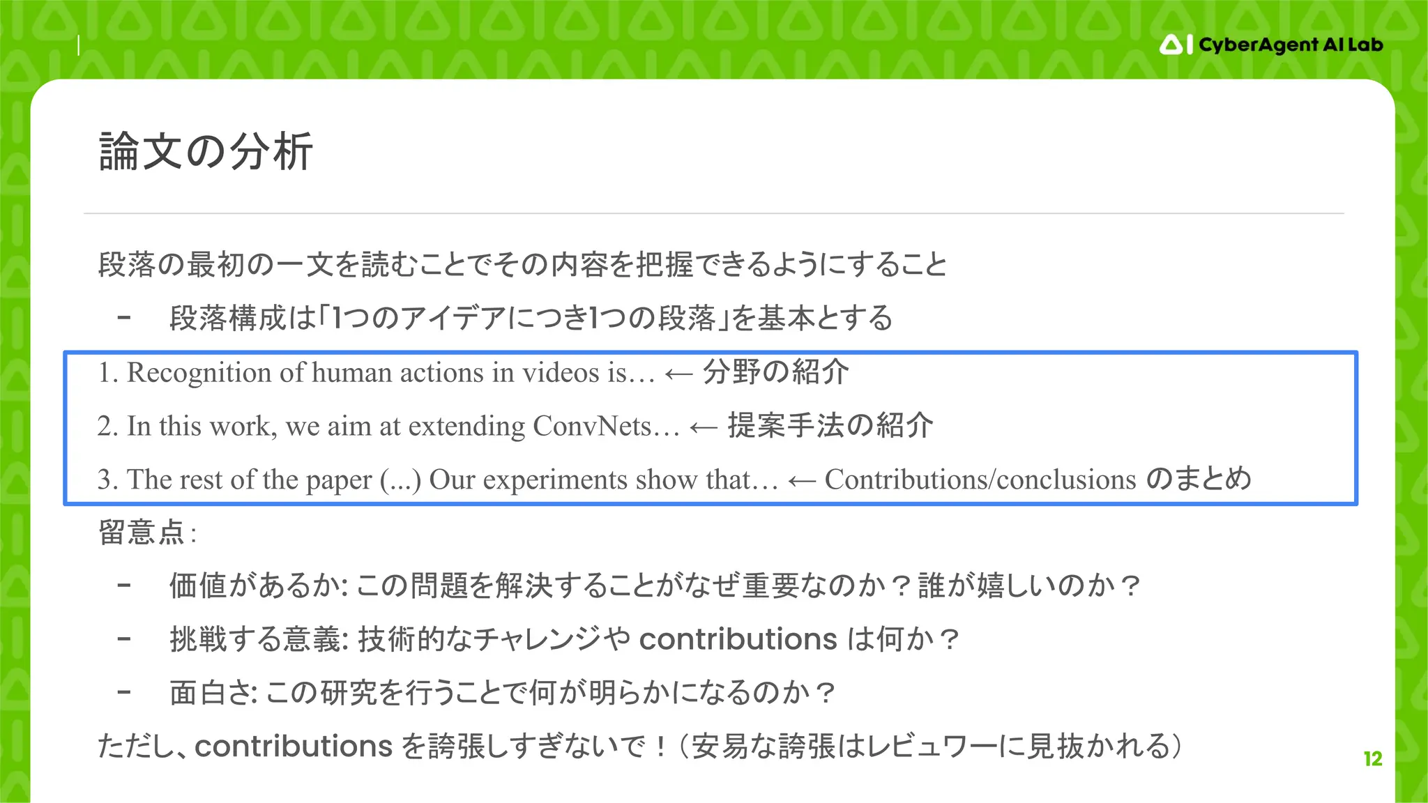 12
段落の最初の一文を読むことでその内容を把握できるようにすること
- 段落構成は「1つのアイデアにつき1つの段落」を基本とする
1. Recognition of human actions in videos is… ← 分野の紹介
2. In this work, we aim at extending ConvNets… ← 提案手法の紹介
3. The rest of the paper (...) Our experiments show that… ← Contributions/conclusions のまとめ
留意点：
- 価値があるか: この問題を解決することがなぜ重要なのか？誰が嬉しいのか？
- 挑戦する意義: 技術的なチャレンジや contributions は何か？
- 面白さ: この研究を行うことで何が明らかになるのか？
ただし、contributions を誇張しすぎないで！（安易な誇張はレビュワーに見抜かれる）
論文の分析
 