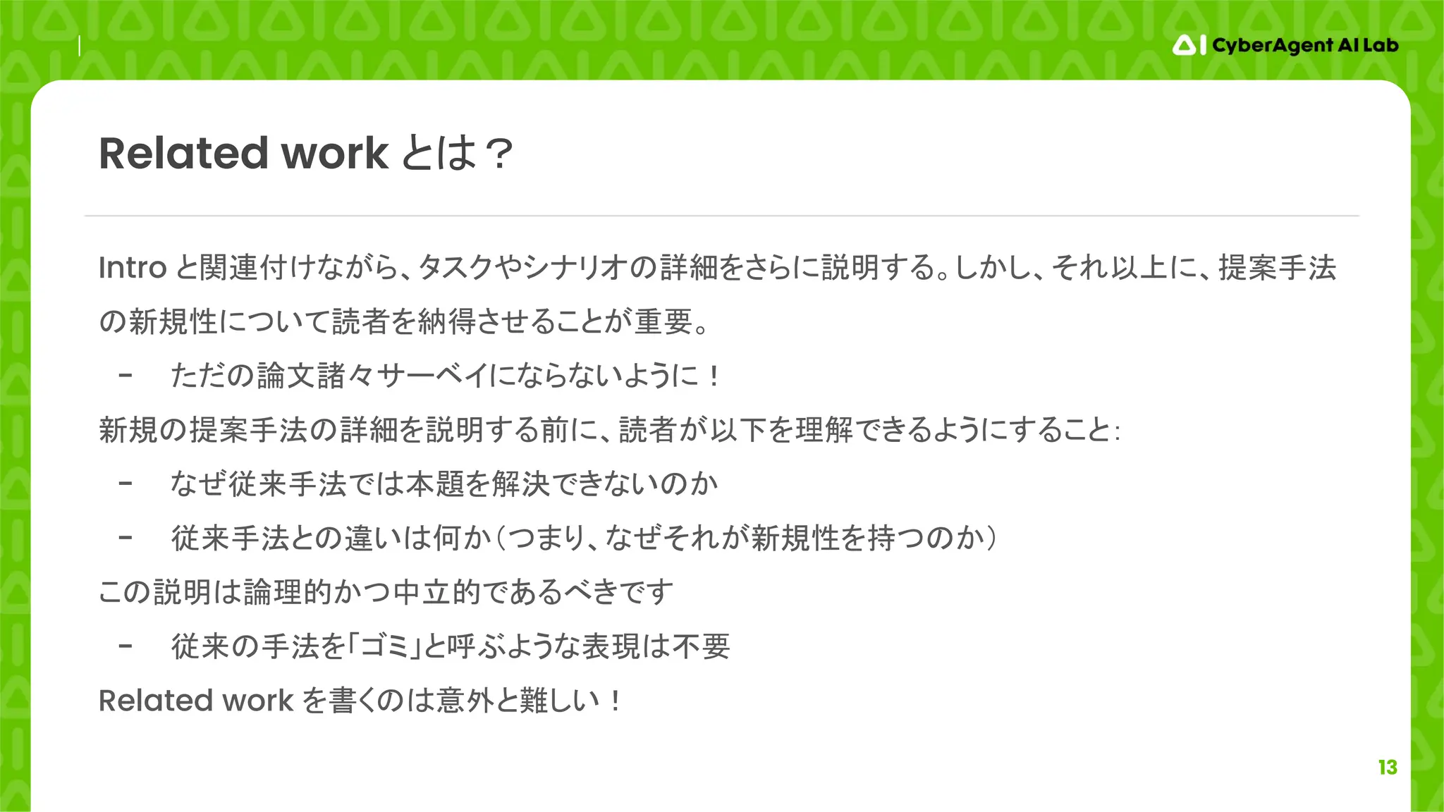 13
Intro と関連付けながら、タスクやシナリオの詳細をさらに説明する。しかし、それ以上に、提案手法
の新規性について読者を納得させることが重要。
- ただの論文諸々サーベイにならないように！
新規の提案手法の詳細を説明する前に、読者が以下を理解できるようにすること：
- なぜ従来手法では本題を解決できないのか
- 従来手法との違いは何か（つまり、なぜそれが新規性を持つのか）
この説明は論理的かつ中立的であるべきです
- 従来の手法を「ゴミ」と呼ぶような表現は不要
Related work を書くのは意外と難しい！
Related work とは？
 