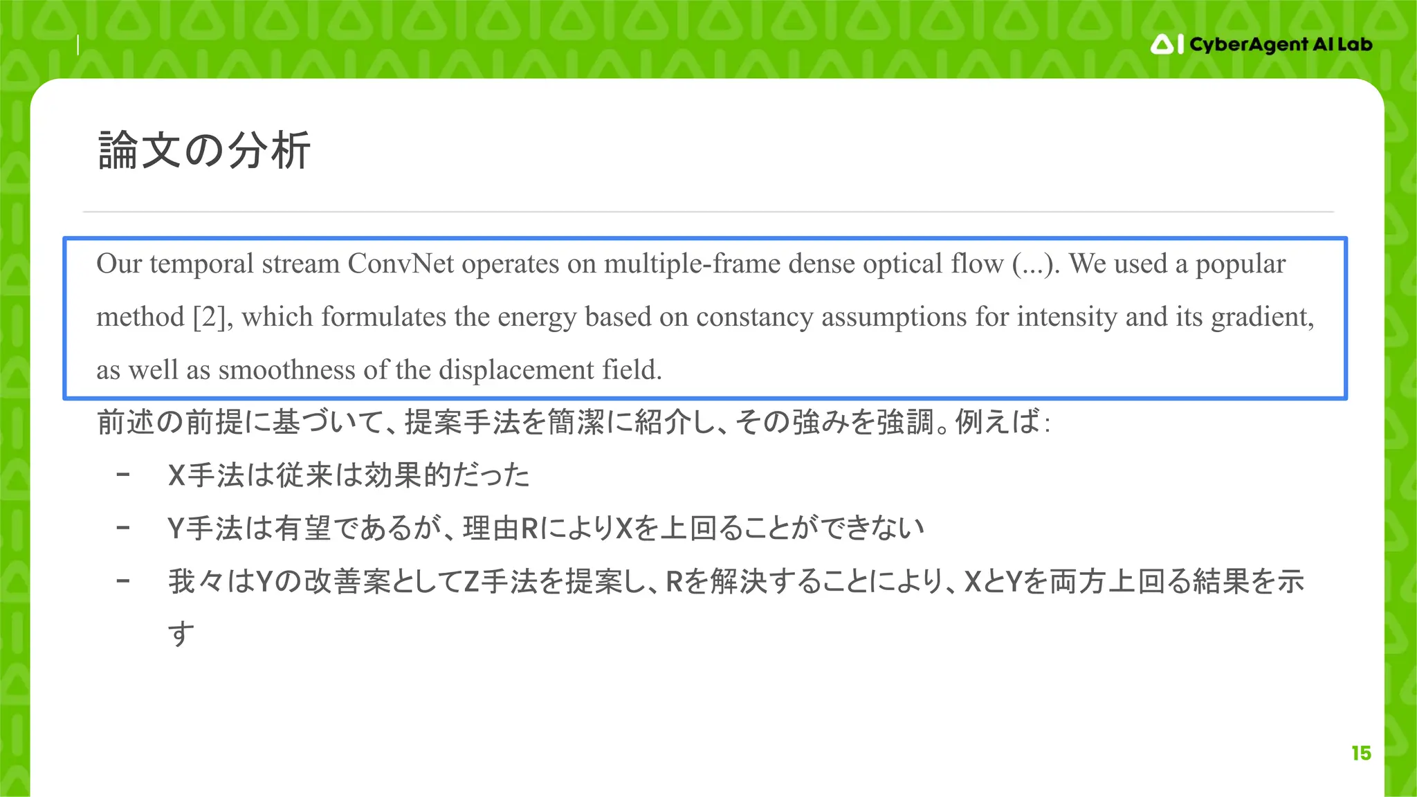 15
Our temporal stream ConvNet operates on multiple-frame dense optical flow (...). We used a popular
method [2], which formulates the energy based on constancy assumptions for intensity and its gradient,
as well as smoothness of the displacement field.
前述の前提に基づいて、提案手法を簡潔に紹介し、その強みを強調。例えば：
- X手法は従来は効果的だった
- Y手法は有望であるが、理由RによりXを上回ることができない
- 我々はYの改善案としてZ手法を提案し、Rを解決することにより、XとYを両方上回る結果を示
す
論文の分析
 