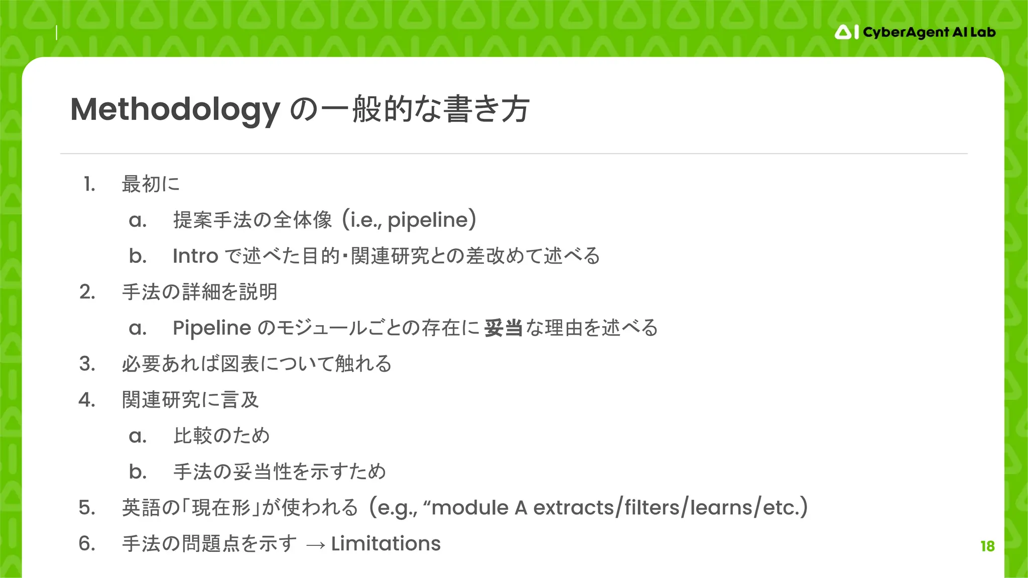 18
1. 最初に
a. 提案手法の全体像 (i.e., pipeline)
b. Intro で述べた目的・関連研究との差改めて述べる
2. 手法の詳細を説明
a. Pipeline のモジュールごとの存在に 妥当な理由を述べる
3. 必要あれば図表について触れる
4. 関連研究に言及
a. 比較のため
b. 手法の妥当性を示すため
5. 英語の「現在形」が使われる (e.g., “module A extracts/filters/learns/etc.)
6. 手法の問題点を示す → Limitations
Methodology の一般的な書き方
 