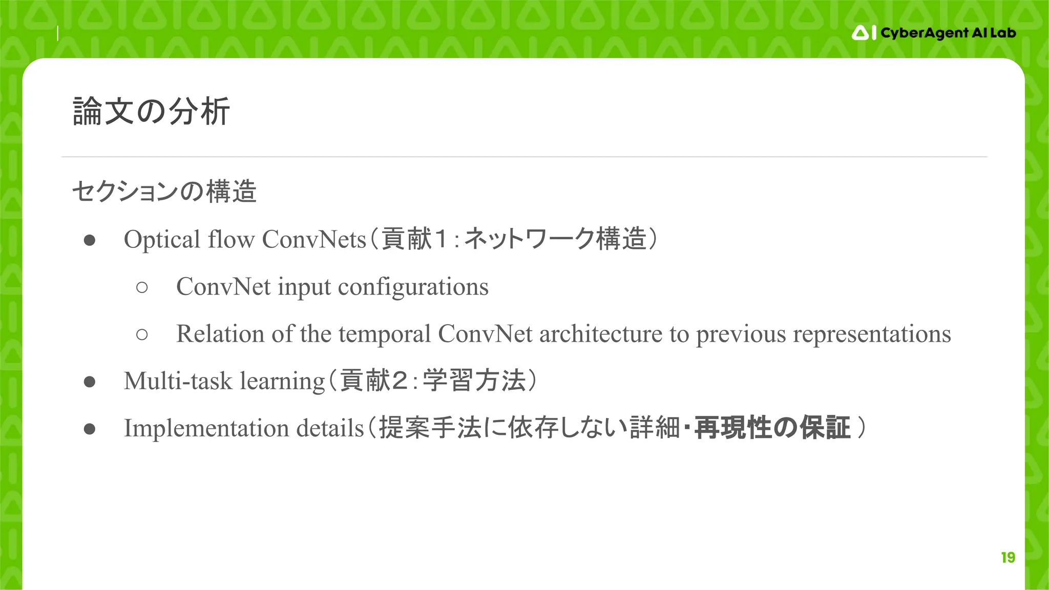 19
セクションの構造
● Optical flow ConvNets（貢献１：ネットワーク構造）
○ ConvNet input configurations
○ Relation of the temporal ConvNet architecture to previous representations
● Multi-task learning（貢献２：学習方法）
● Implementation details（提案手法に依存しない詳細・再現性の保証 ）
論文の分析
 