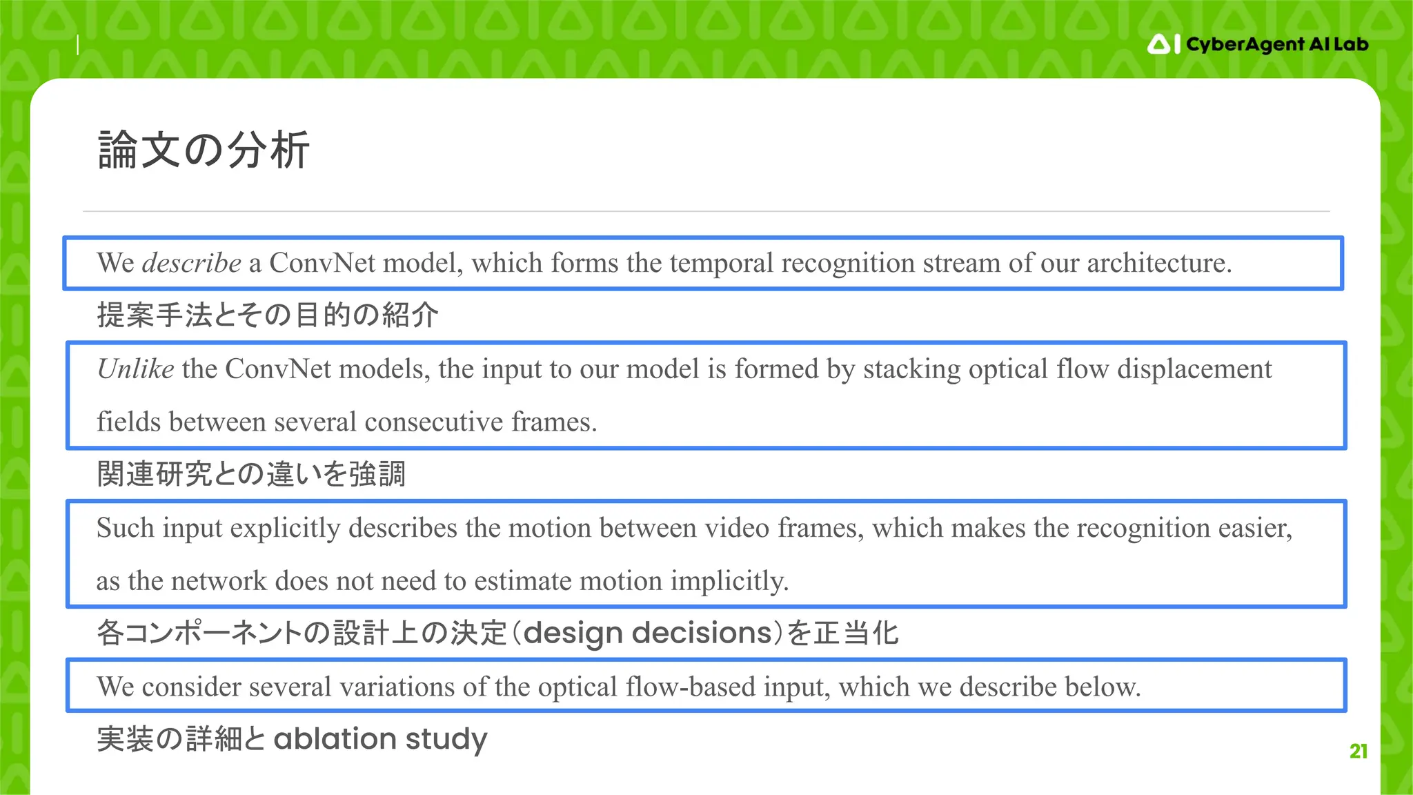 21
We describe a ConvNet model, which forms the temporal recognition stream of our architecture.
提案手法とその目的の紹介
Unlike the ConvNet models, the input to our model is formed by stacking optical flow displacement
fields between several consecutive frames.
関連研究との違いを強調
Such input explicitly describes the motion between video frames, which makes the recognition easier,
as the network does not need to estimate motion implicitly.
各コンポーネントの設計上の決定（design decisions）を正当化
We consider several variations of the optical flow-based input, which we describe below.
実装の詳細と ablation study
論文の分析
 