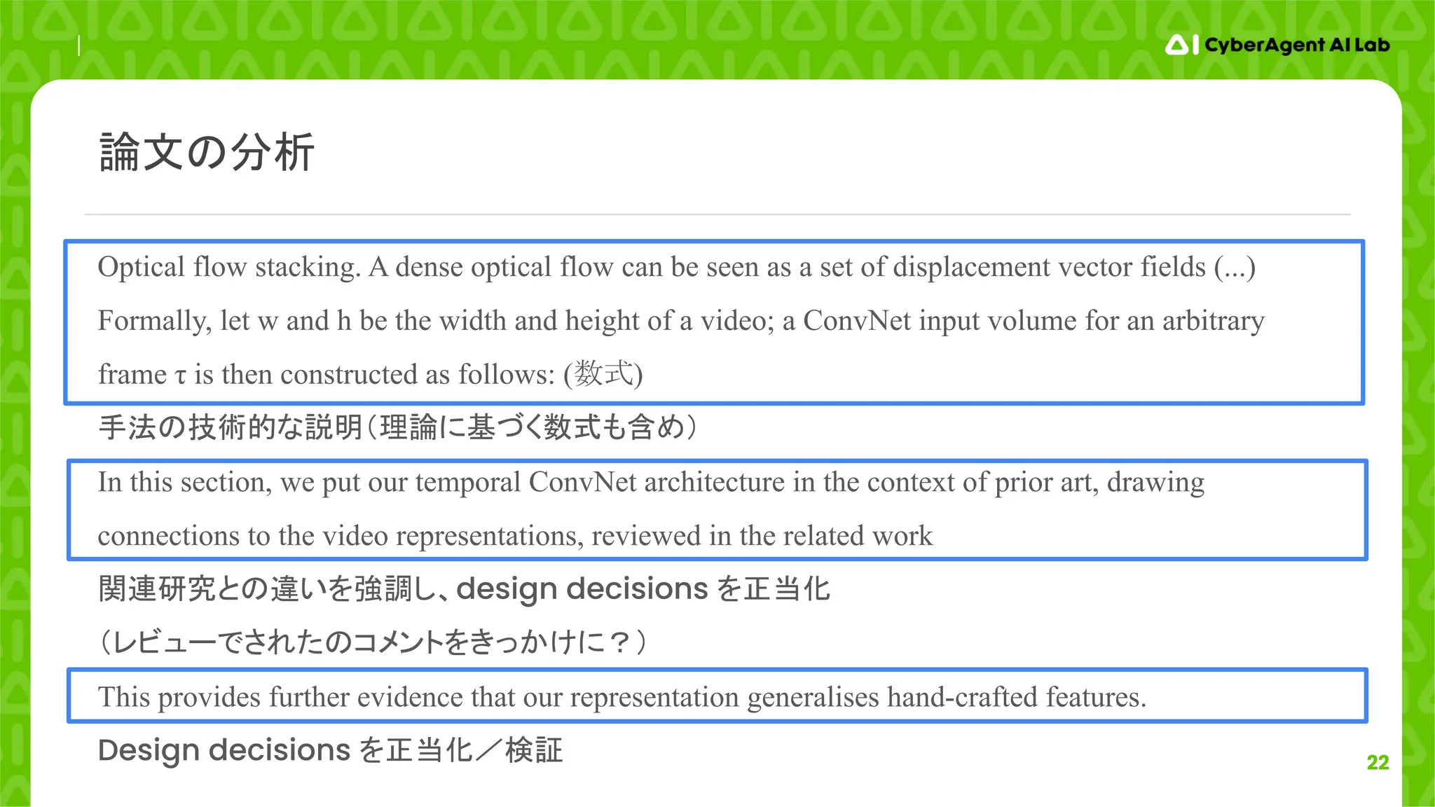 22
Optical flow stacking. A dense optical flow can be seen as a set of displacement vector fields (...)
Formally, let w and h be the width and height of a video; a ConvNet input volume for an arbitrary
frame τ is then constructed as follows: (数式)
手法の技術的な説明（理論に基づく数式も含め）
In this section, we put our temporal ConvNet architecture in the context of prior art, drawing
connections to the video representations, reviewed in the related work
関連研究との違いを強調し、design decisions を正当化
（レビューでされたのコメントをきっかけに？）
This provides further evidence that our representation generalises hand-crafted features.
Design decisions を正当化／検証
論文の分析
 