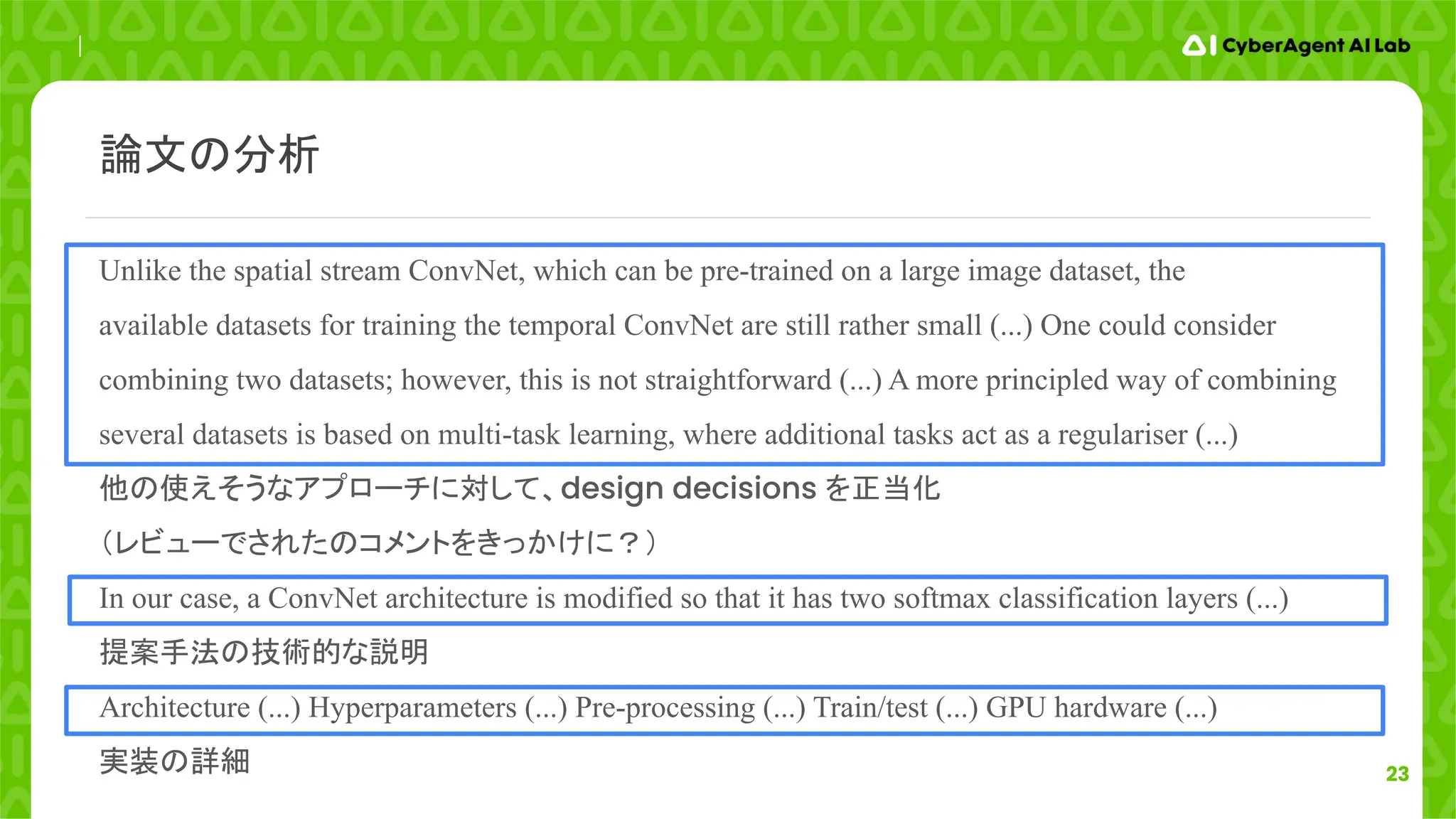 23
Unlike the spatial stream ConvNet, which can be pre-trained on a large image dataset, the
available datasets for training the temporal ConvNet are still rather small (...) One could consider
combining two datasets; however, this is not straightforward (...) A more principled way of combining
several datasets is based on multi-task learning, where additional tasks act as a regulariser (...)
他の使えそうなアプローチに対して、design decisions を正当化
（レビューでされたのコメントをきっかけに？）
In our case, a ConvNet architecture is modified so that it has two softmax classification layers (...)
提案手法の技術的な説明
Architecture (...) Hyperparameters (...) Pre-processing (...) Train/test (...) GPU hardware (...)
実装の詳細
論文の分析
 