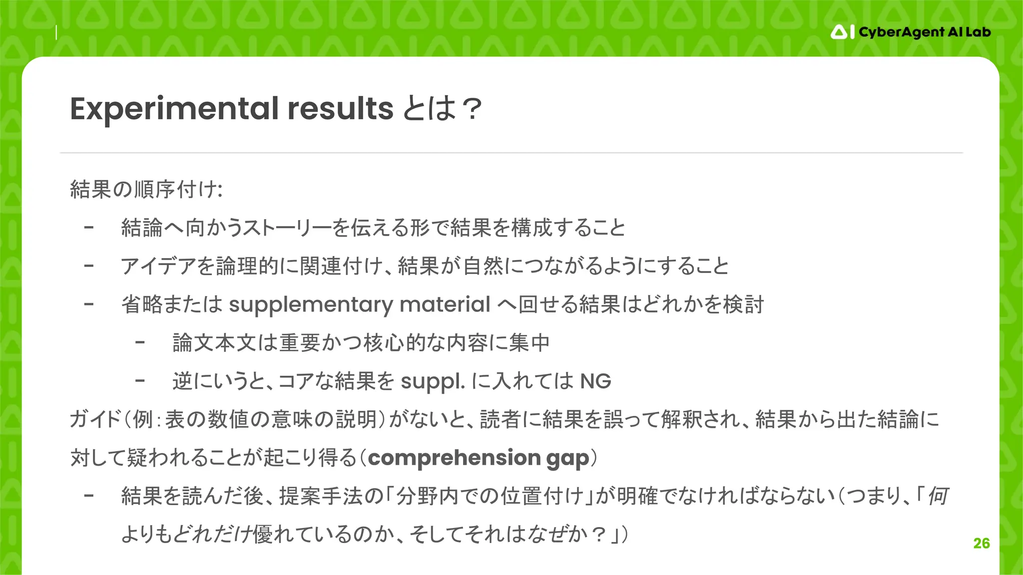 26
結果の順序付け:
- 結論へ向かうストーリーを伝える形で結果を構成すること
- アイデアを論理的に関連付け、結果が自然につながるようにすること
- 省略または supplementary material へ回せる結果はどれかを検討
- 論文本文は重要かつ核心的な内容に集中
- 逆にいうと、コアな結果を suppl. に入れては NG
ガイド（例：表の数値の意味の説明）がないと、読者に結果を誤って解釈され、結果から出た結論に
対して疑われることが起こり得る（comprehension gap）
- 結果を読んだ後、提案手法の「分野内での位置付け」が明確でなければならない（つまり、「何
よりもどれだけ優れているのか、そしてそれはなぜか？」）
Experimental results とは？
 