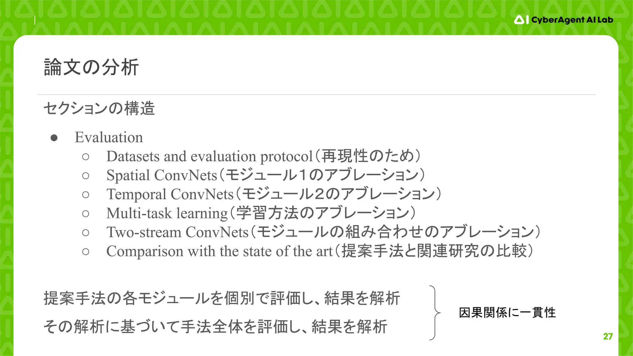 27
論文の分析
セクションの構造
● Evaluation
○ Datasets and evaluation protocol（再現性のため）
○ Spatial ConvNets（モジュール１のアブレーション）
○ Temporal ConvNets（モジュール２のアブレーション）
○ Multi-task learning（学習方法のアブレーション）
○ Two-stream ConvNets（モジュールの組み合わせのアブレーション）
○ Comparison with the state of the art（提案手法と関連研究の比較）
提案手法の各モジュールを個別で評価し、結果を解析
その解析に基づいて手法全体を評価し、結果を解析
因果関係に一貫性
 