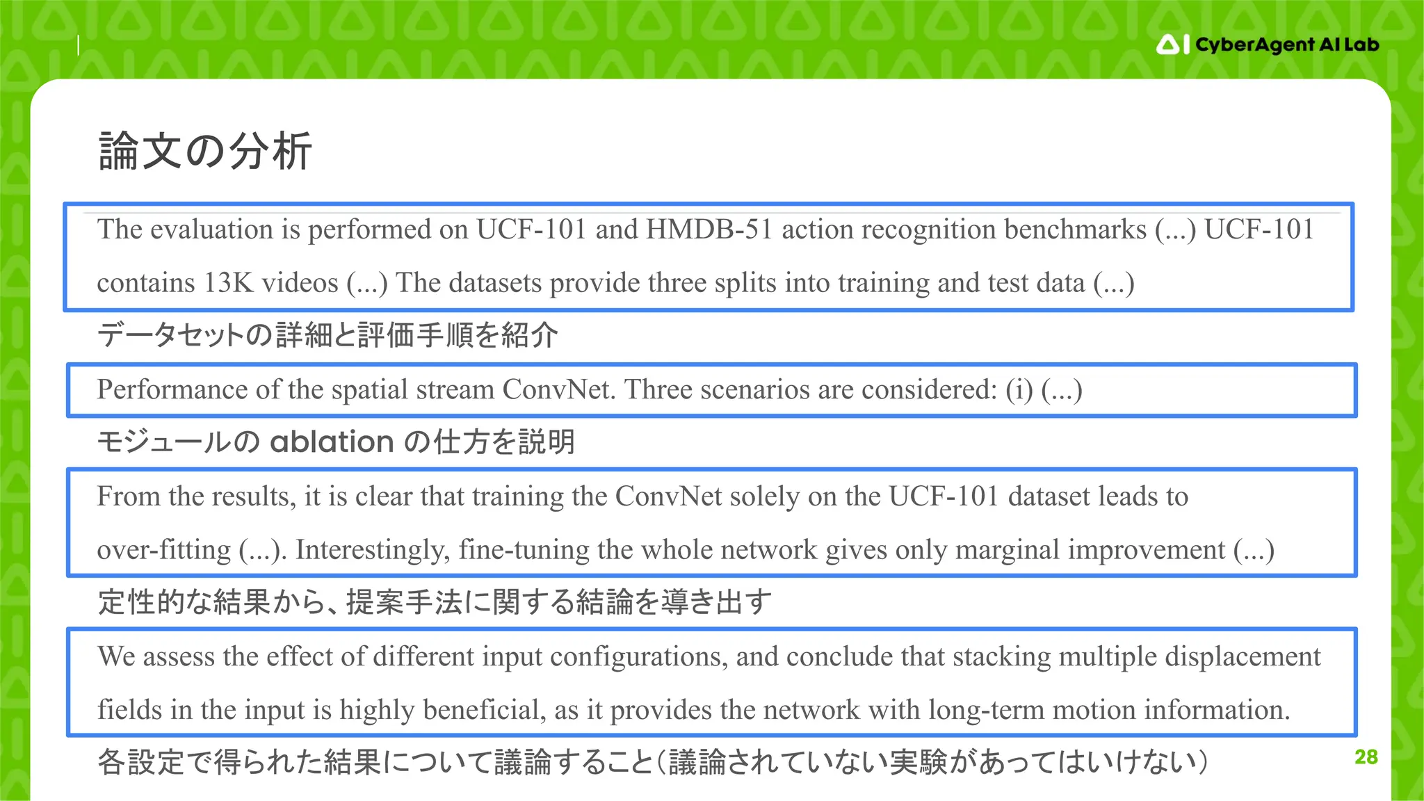 28
The evaluation is performed on UCF-101 and HMDB-51 action recognition benchmarks (...) UCF-101
contains 13K videos (...) The datasets provide three splits into training and test data (...)
データセットの詳細と評価手順を紹介
Performance of the spatial stream ConvNet. Three scenarios are considered: (i) (...)
モジュールの ablation の仕方を説明
From the results, it is clear that training the ConvNet solely on the UCF-101 dataset leads to
over-fitting (...). Interestingly, fine-tuning the whole network gives only marginal improvement (...)
定性的な結果から、提案手法に関する結論を導き出す
We assess the effect of different input configurations, and conclude that stacking multiple displacement
fields in the input is highly beneficial, as it provides the network with long-term motion information.
各設定で得られた結果について議論すること（議論されていない実験があってはいけない）
論文の分析
 
