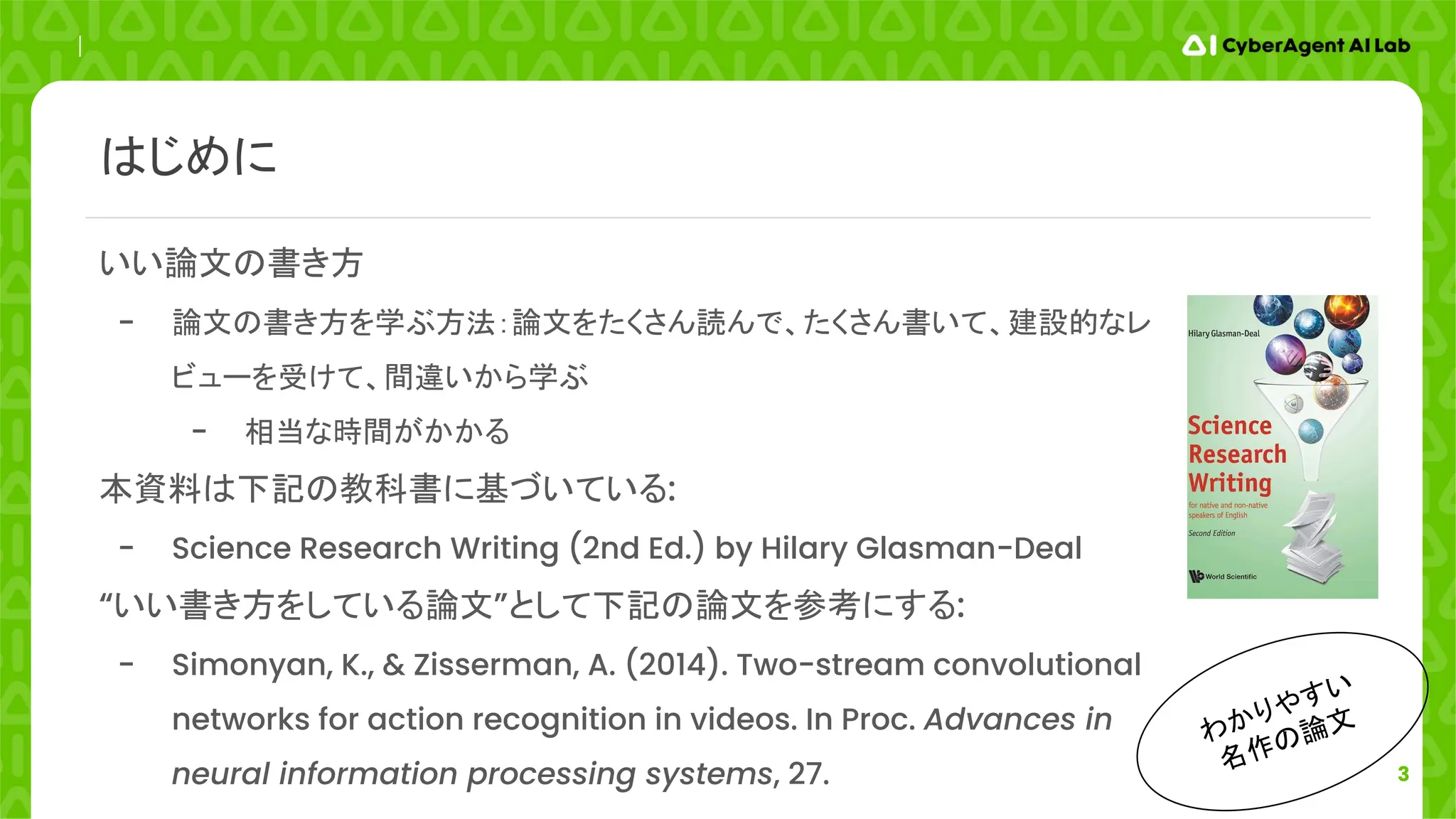 3
わかりやすい
名作の論文
いい論文の書き方
- 論文の書き方を学ぶ方法：論文をたくさん読んで、たくさん書いて、建設的なレ
ビューを受けて、間違いから学ぶ
- 相当な時間がかかる
本資料は下記の教科書に基づいている:
- Science Research Writing (2nd Ed.) by Hilary Glasman-Deal
“いい書き方をしている論文”として下記の論文を参考にする:
- Simonyan, K., & Zisserman, A. (2014). Two-stream convolutional
networks for action recognition in videos. In Proc. Advances in
neural information processing systems, 27.
はじめに
 