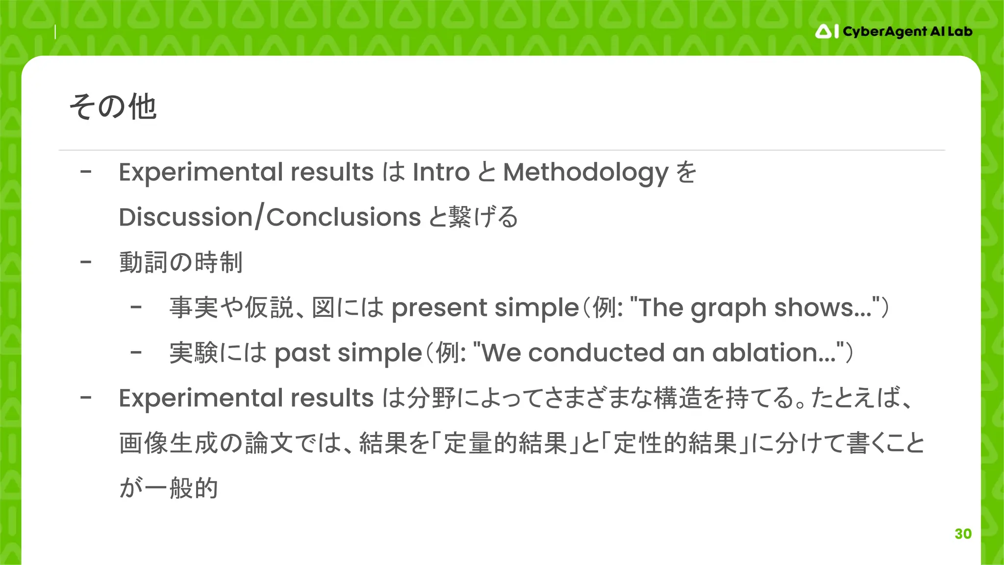 30
その他
- Experimental results は Intro と Methodology を
Discussion/Conclusions と繋げる
- 動詞の時制
- 事実や仮説、図には present simple（例: "The graph shows..."）
- 実験には past simple（例: "We conducted an ablation..."）
- Experimental results は分野によってさまざまな構造を持てる。たとえば、
画像生成の論文では、結果を「定量的結果」と「定性的結果」に分けて書くこと
が一般的
 