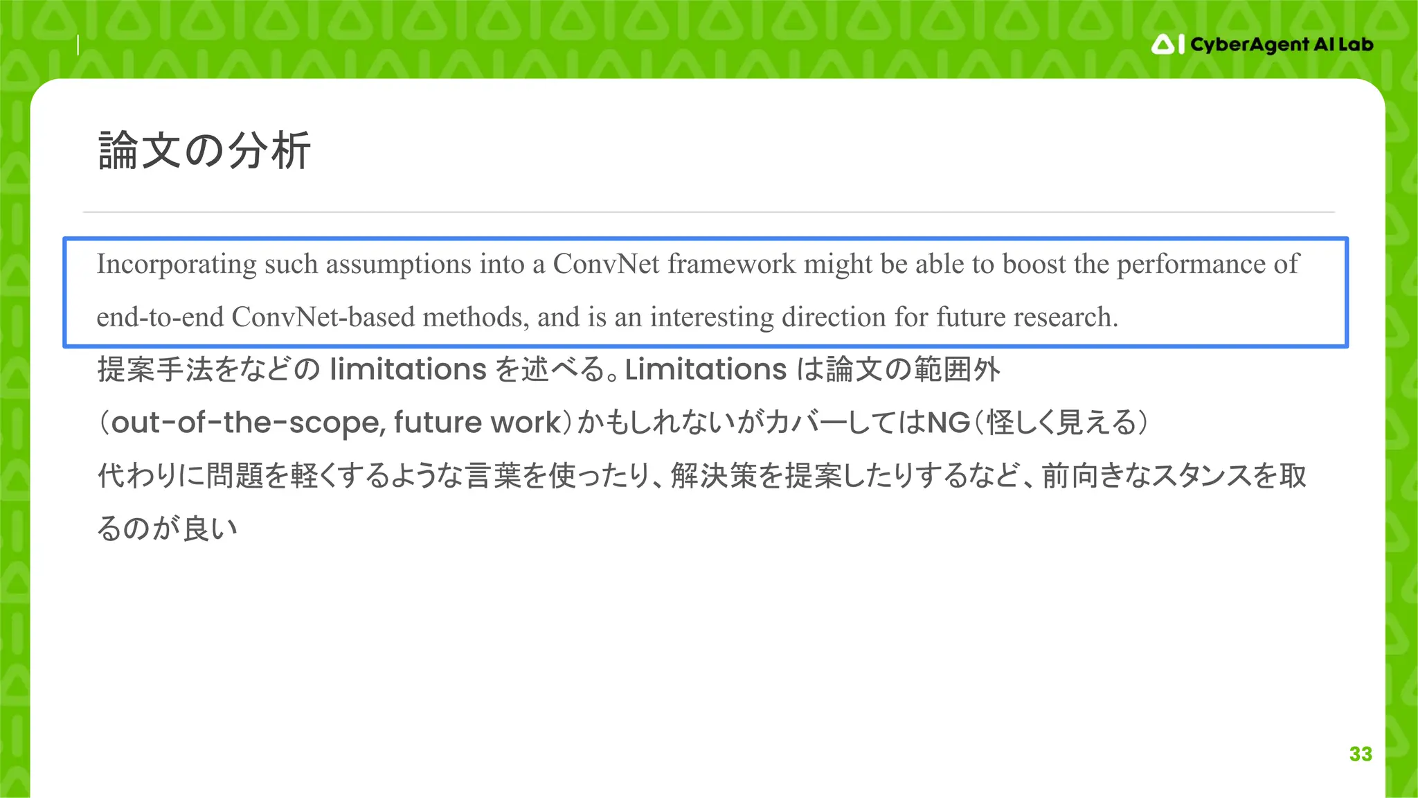 33
Incorporating such assumptions into a ConvNet framework might be able to boost the performance of
end-to-end ConvNet-based methods, and is an interesting direction for future research.
提案手法をなどの limitations を述べる。Limitations は論文の範囲外
（out-of-the-scope, future work）かもしれないがカバーしてはNG（怪しく見える）
代わりに問題を軽くするような言葉を使ったり、解決策を提案したりするなど、前向きなスタンスを取
るのが良い
論文の分析
 
