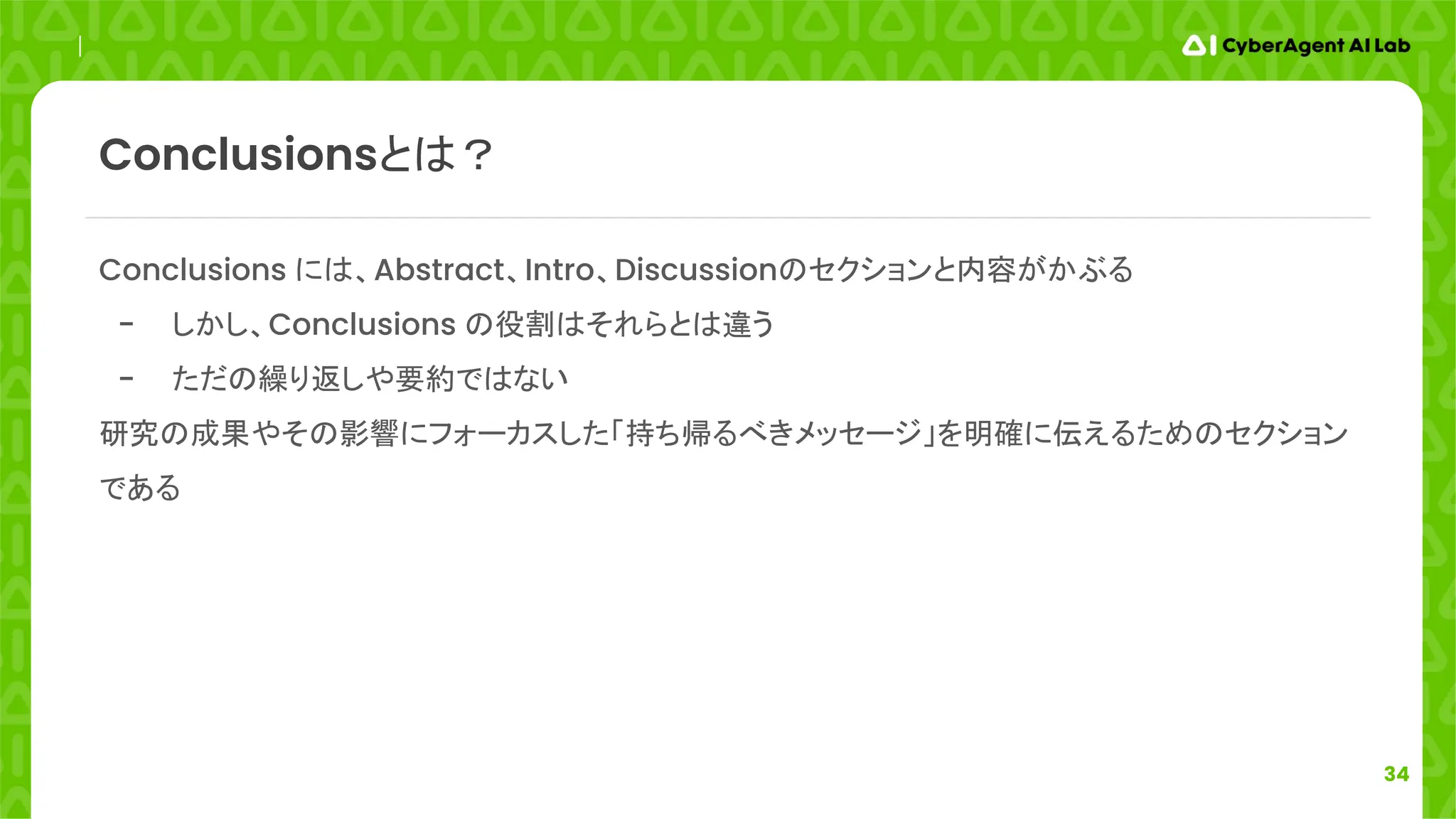 34
Conclusions には、Abstract、Intro、Discussionのセクションと内容がかぶる
- しかし、Conclusions の役割はそれらとは違う
- ただの繰り返しや要約ではない
研究の成果やその影響にフォーカスした「持ち帰るべきメッセージ」を明確に伝えるためのセクション
である
Conclusionsとは？
 