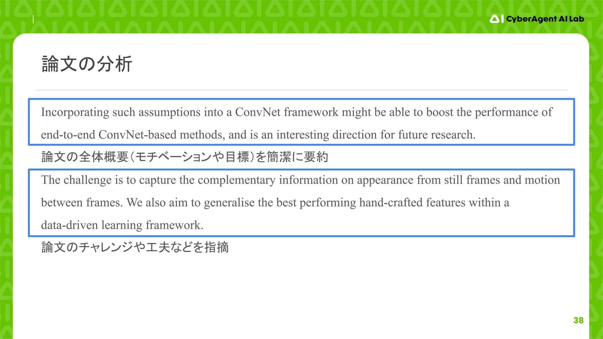 38
Incorporating such assumptions into a ConvNet framework might be able to boost the performance of
end-to-end ConvNet-based methods, and is an interesting direction for future research.
論文の全体概要（モチベーションや目標）を簡潔に要約
The challenge is to capture the complementary information on appearance from still frames and motion
between frames. We also aim to generalise the best performing hand-crafted features within a
data-driven learning framework.
論文のチャレンジや工夫などを指摘
論文の分析
 