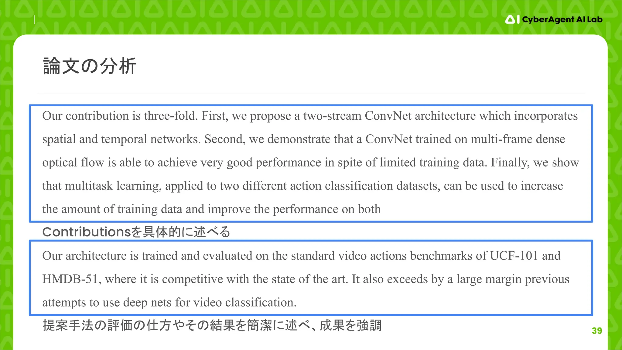 39
Our contribution is three-fold. First, we propose a two-stream ConvNet architecture which incorporates
spatial and temporal networks. Second, we demonstrate that a ConvNet trained on multi-frame dense
optical flow is able to achieve very good performance in spite of limited training data. Finally, we show
that multitask learning, applied to two different action classification datasets, can be used to increase
the amount of training data and improve the performance on both
Contributionsを具体的に述べる
Our architecture is trained and evaluated on the standard video actions benchmarks of UCF-101 and
HMDB-51, where it is competitive with the state of the art. It also exceeds by a large margin previous
attempts to use deep nets for video classification.
提案手法の評価の仕方やその結果を簡潔に述べ、成果を強調
論文の分析
 
