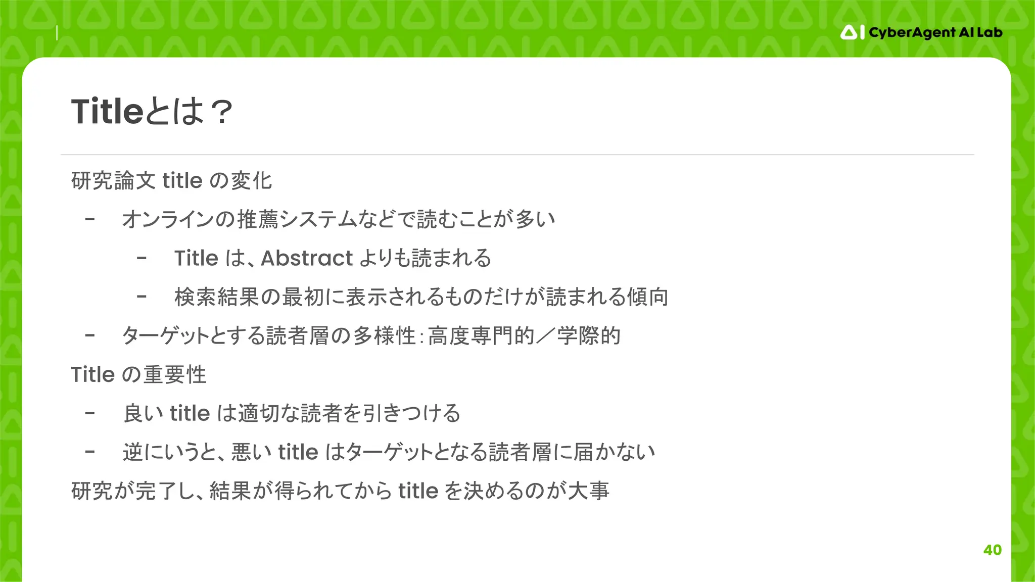 40
研究論文 title の変化
- オンラインの推薦システムなどで読むことが多い
- Title は、Abstract よりも読まれる
- 検索結果の最初に表示されるものだけが読まれる傾向
- ターゲットとする読者層の多様性：高度専門的／学際的
Title の重要性
- 良い title は適切な読者を引きつける
- 逆にいうと、悪い title はターゲットとなる読者層に届かない
研究が完了し、結果が得られてから title を決めるのが大事
Titleとは？
 
