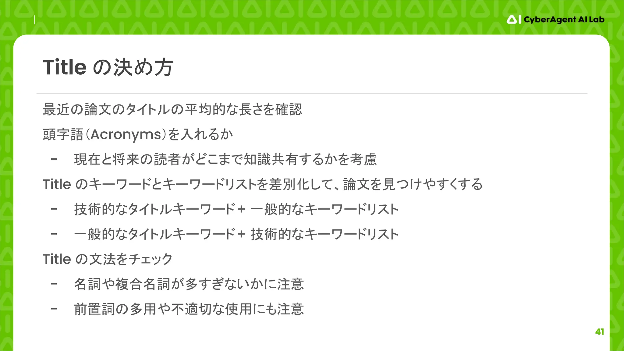 41
最近の論文のタイトルの平均的な長さを確認
頭字語（Acronyms）を入れるか
- 現在と将来の読者がどこまで知識共有するかを考慮
Title のキーワードとキーワードリストを差別化して、論文を見つけやすくする
- 技術的なタイトルキーワード+ 一般的なキーワードリスト
- 一般的なタイトルキーワード+ 技術的なキーワードリスト
Title の文法をチェック
- 名詞や複合名詞が多すぎないかに注意
- 前置詞の多用や不適切な使用にも注意
Title の決め方
 