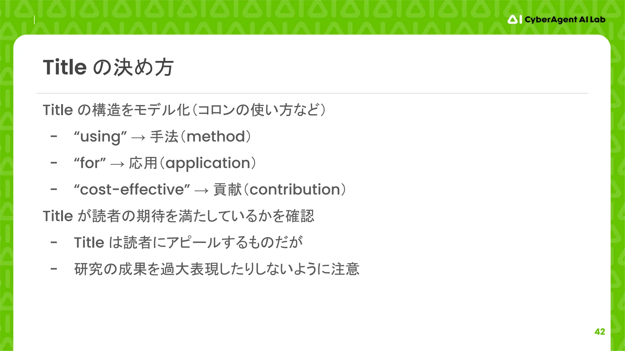 42
Title の決め方
Title の構造をモデル化（コロンの使い方など）
- “using” → 手法（method）
- “for” → 応用（application）
- “cost-effective” → 貢献（contribution）
Title が読者の期待を満たしているかを確認
- Title は読者にアピールするものだが
- 研究の成果を過大表現したりしないように注意
 
