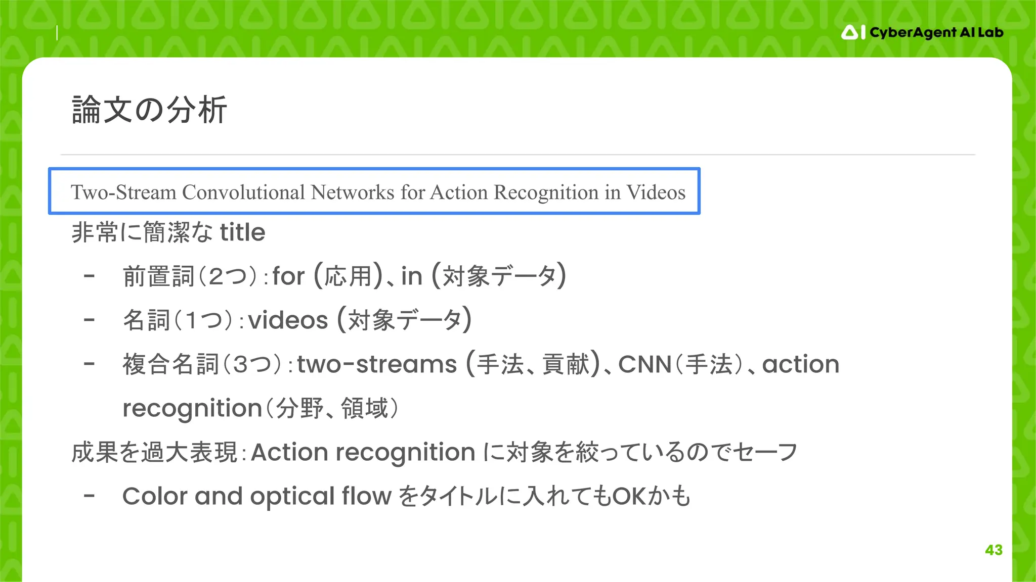 43
Two-Stream Convolutional Networks for Action Recognition in Videos
非常に簡潔な title
- 前置詞（２つ）：for (応用)、in (対象データ)
- 名詞（１つ）：videos (対象データ)
- 複合名詞（３つ）：two-streams (手法、貢献)、CNN（手法）、action
recognition（分野、領域）
成果を過大表現：Action recognition に対象を絞っているのでセーフ
- Color and optical flow をタイトルに入れてもOKかも
論文の分析
 