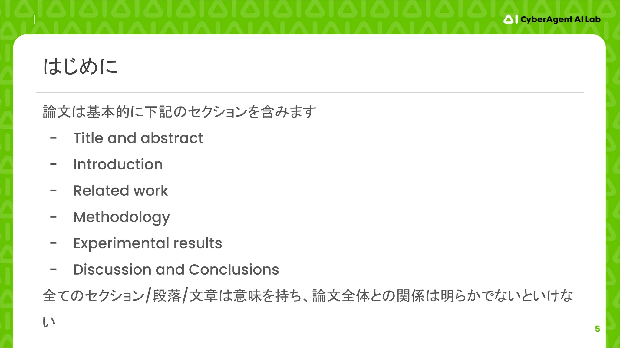 5
論文は基本的に下記のセクションを含みます
- Title and abstract
- Introduction
- Related work
- Methodology
- Experimental results
- Discussion and Conclusions
全てのセクション/段落/文章は意味を持ち、論文全体との関係は明らかでないといけな
い
はじめに
 