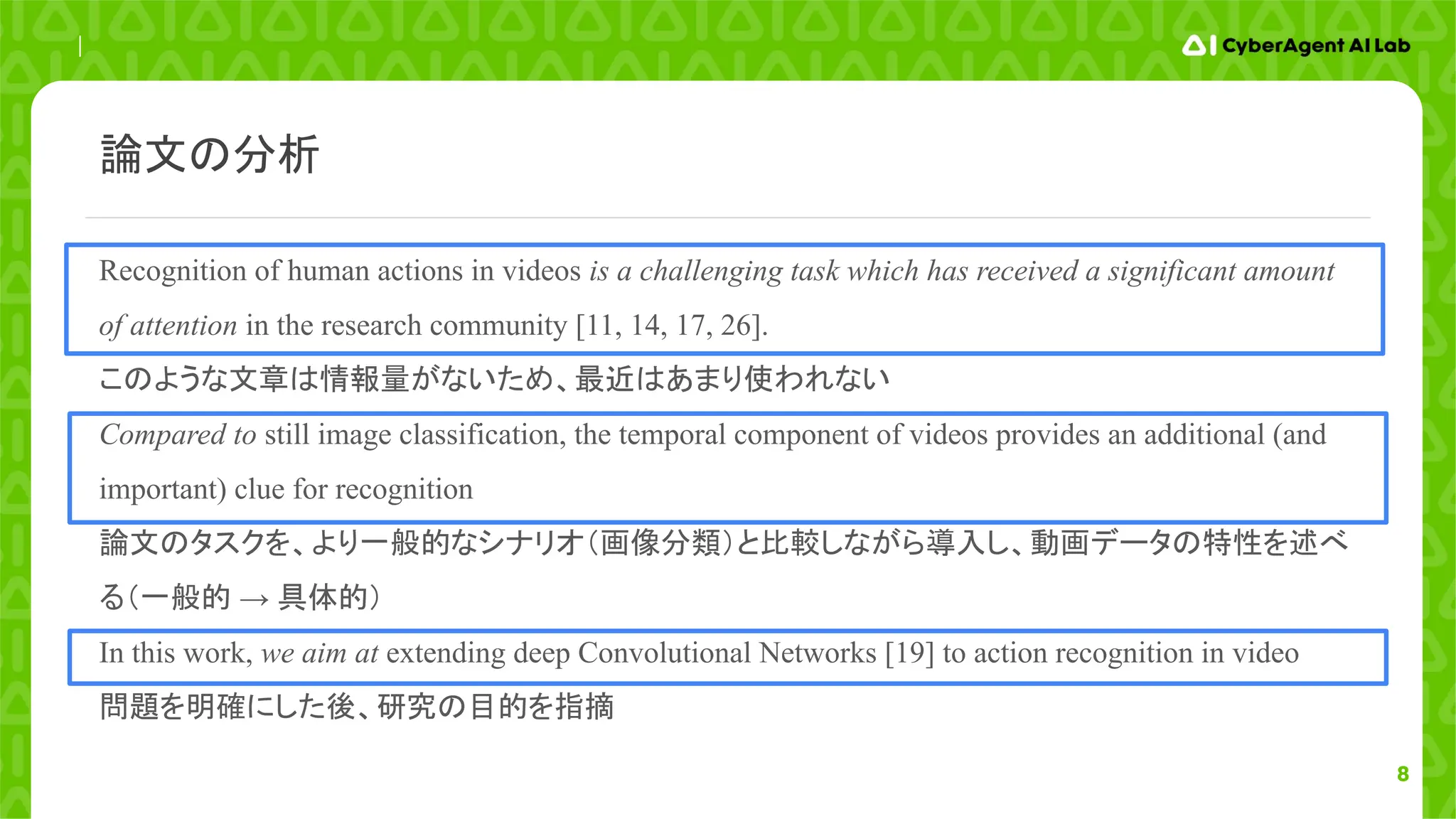 8
Recognition of human actions in videos is a challenging task which has received a significant amount
of attention in the research community [11, 14, 17, 26].
このような文章は情報量がないため、最近はあまり使われない
Compared to still image classification, the temporal component of videos provides an additional (and
important) clue for recognition
論文のタスクを、より一般的なシナリオ（画像分類）と比較しながら導入し、動画データの特性を述べ
る（一般的 → 具体的）
In this work, we aim at extending deep Convolutional Networks [19] to action recognition in video
問題を明確にした後、研究の目的を指摘
論文の分析
 