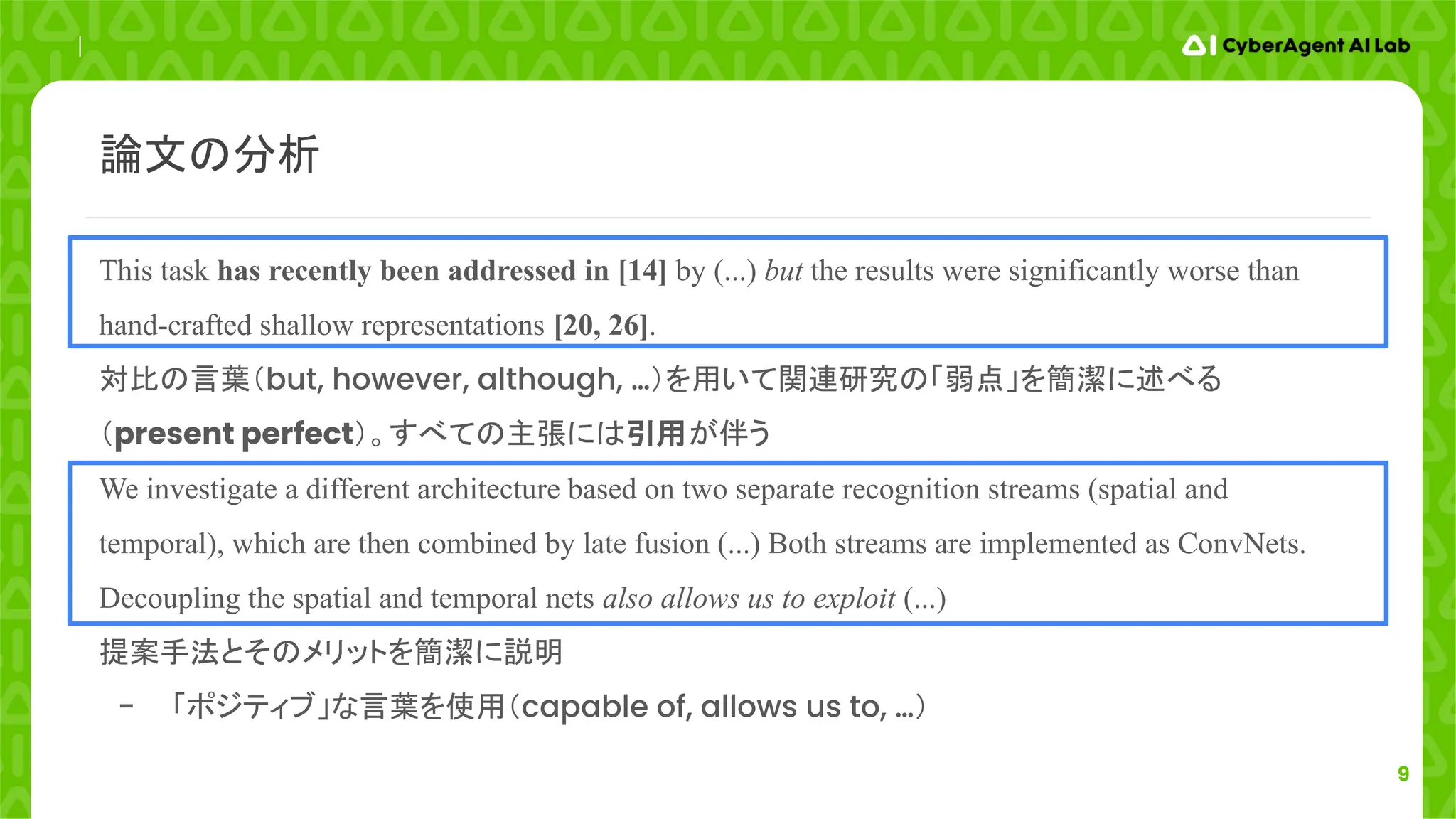 9
This task has recently been addressed in [14] by (...) but the results were significantly worse than
hand-crafted shallow representations [20, 26].
対比の言葉（but, however, although, …）を用いて関連研究の「弱点」を簡潔に述べる
（present perfect）。すべての主張には引用が伴う
We investigate a different architecture based on two separate recognition streams (spatial and
temporal), which are then combined by late fusion (...) Both streams are implemented as ConvNets.
Decoupling the spatial and temporal nets also allows us to exploit (...)
提案手法とそのメリットを簡潔に説明
- 「ポジティブ」な言葉を使用（capable of, allows us to, …）
論文の分析
 