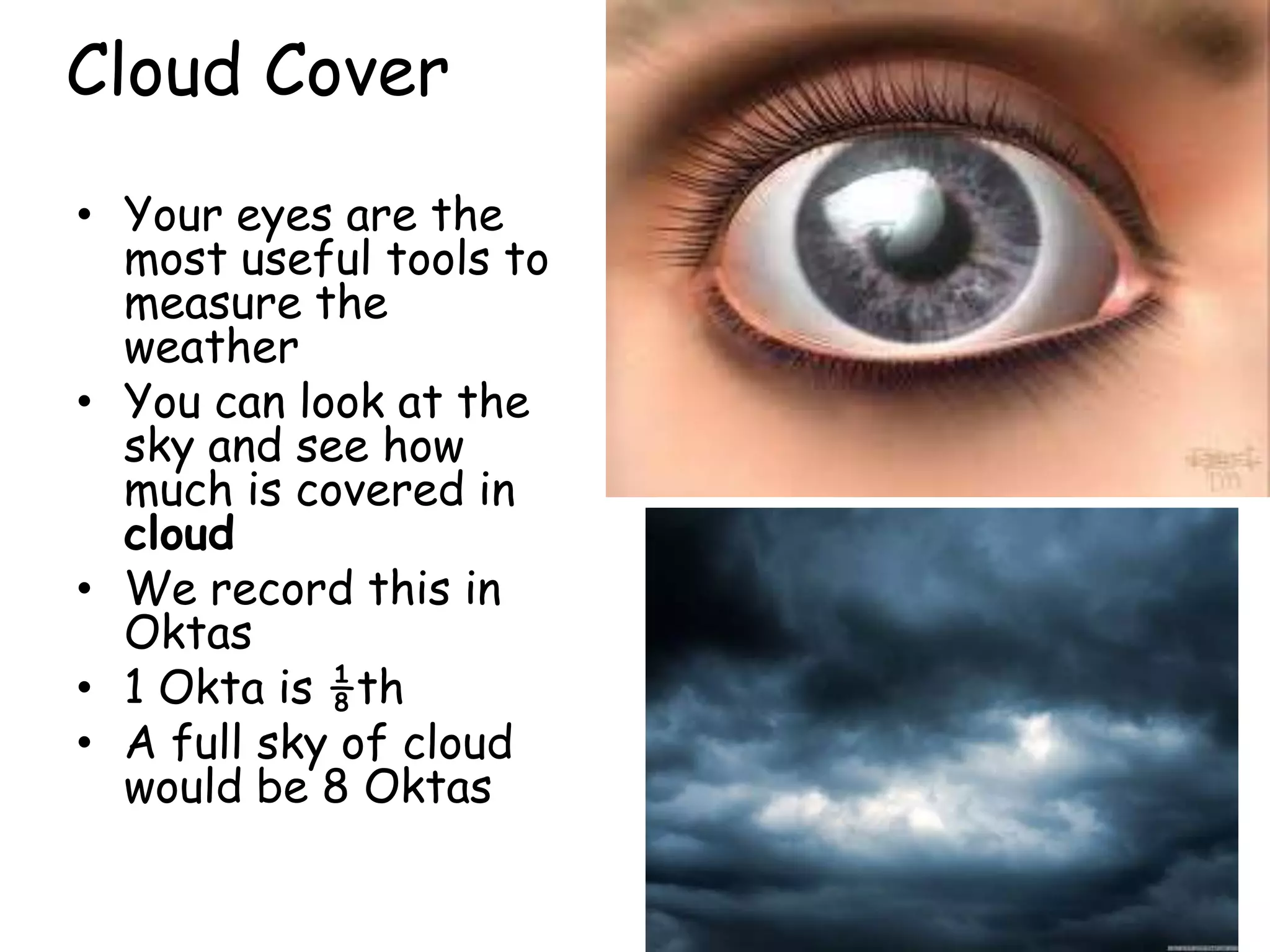 Cloud Cover
• Your eyes are the
  most useful tools to
  measure the
  weather
• You can look at the
  sky and see how
  much is covered in
  cloud
• We record this in
  Oktas
• 1 Okta is ⅛th
• A full sky of cloud
  would be 8 Oktas
 