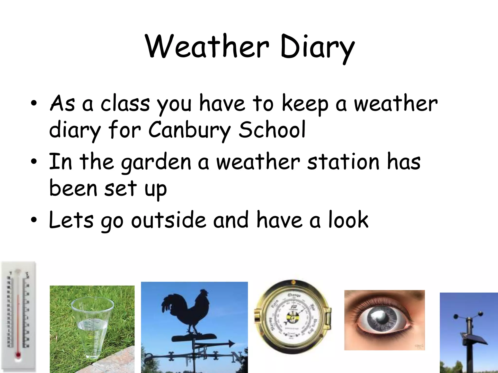 Weather Diary
• As a class you have to keep a weather
  diary for Canbury School
• In the garden a weather station has
  been set up
• Lets go outside and have a look
 