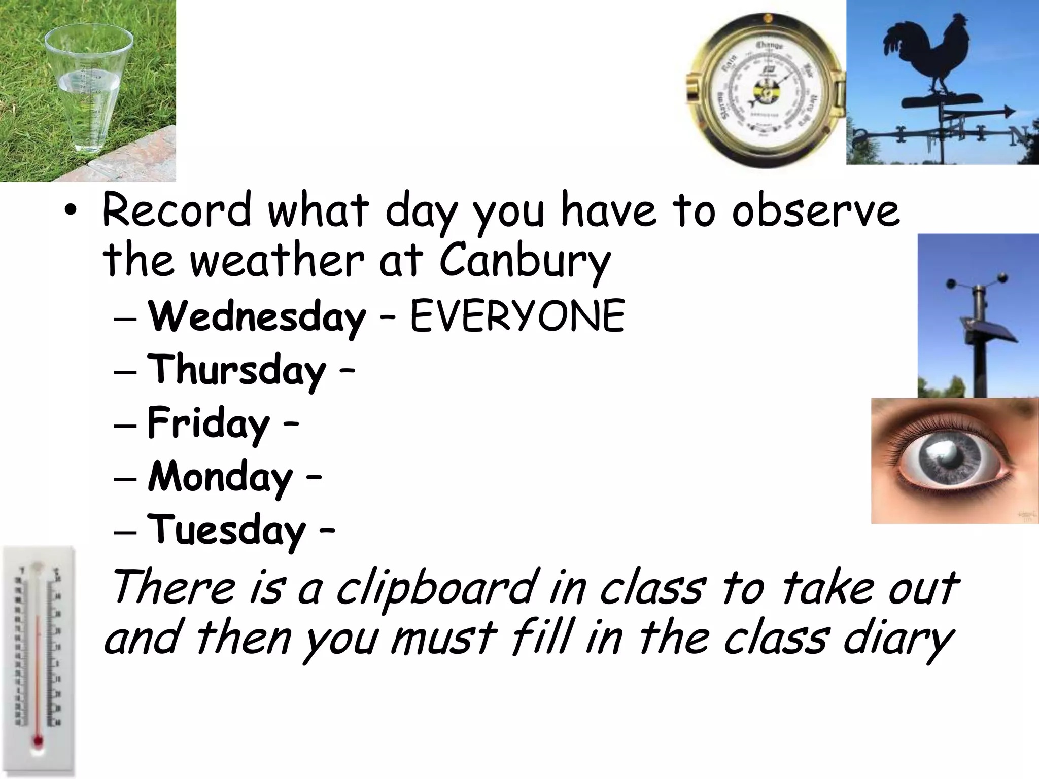 • Record what day you have to observe
  the weather at Canbury
  – Wednesday – EVERYONE
  – Thursday –
  – Friday –
  – Monday –
  – Tuesday –
• There is a clipboard in class to take out
 and then you must fill in the class diary
 