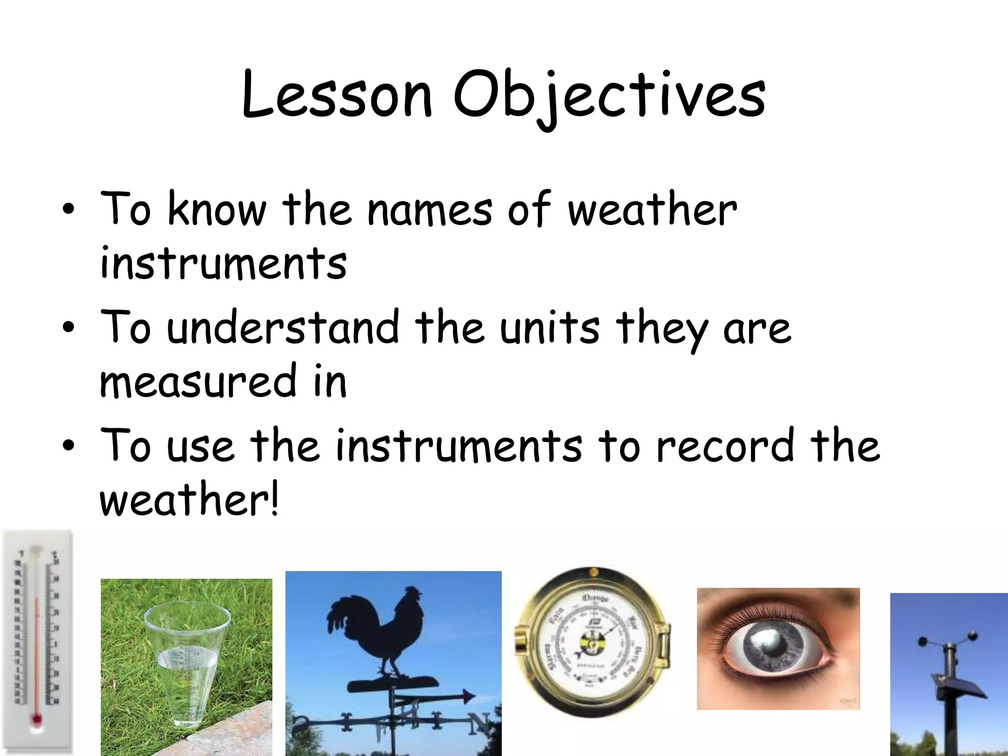 Lesson Objectives
• To know the names of weather
  instruments
• To understand the units they are
  measured in
• To use the instruments to record the
  weather!
 