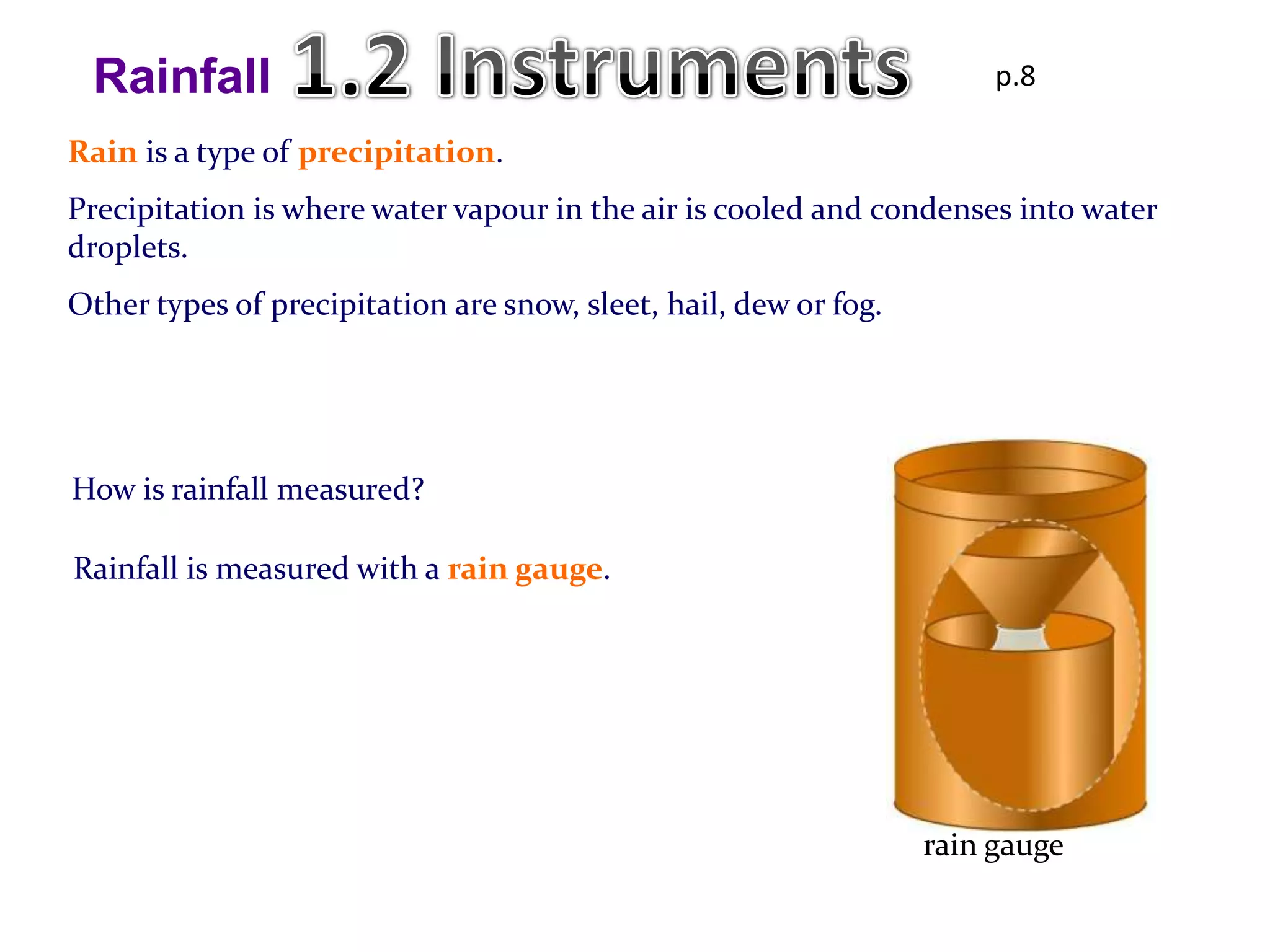 Rainfall                                                              p.8

Rain is a type of precipitation.
Precipitation is where water vapour in the air is cooled and condenses into water
droplets.
Other types of precipitation are snow, sleet, hail, dew or fog.




How is rainfall measured?

Rainfall is measured with a rain gauge.




                                                                  rain gauge
 