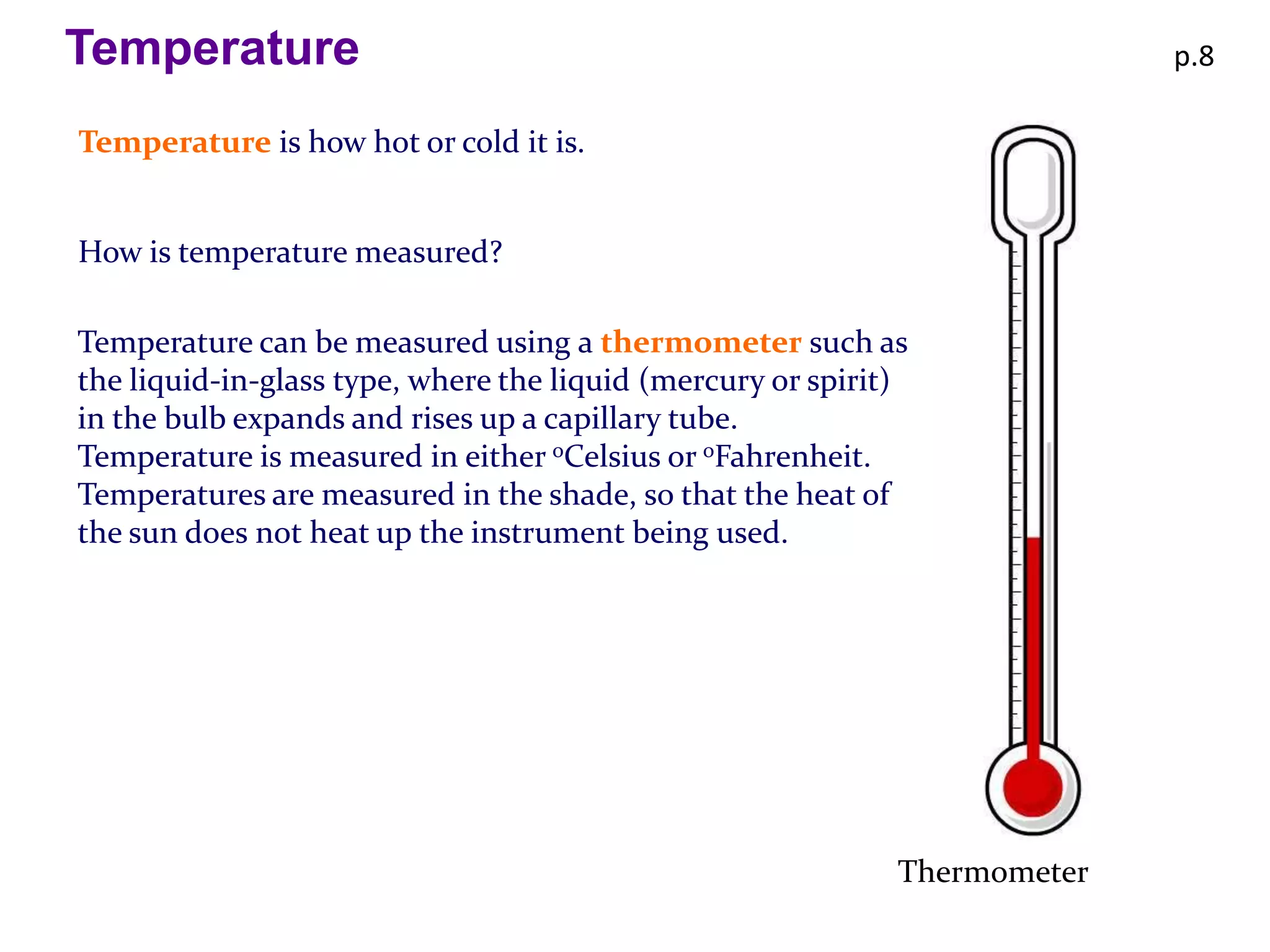 Temperature                                                                p.8

Temperature is how hot or cold it is.


How is temperature measured?

Temperature can be measured using a thermometer such as
the liquid-in-glass type, where the liquid (mercury or spirit)
in the bulb expands and rises up a capillary tube.
Temperature is measured in either oCelsius or oFahrenheit.
Temperatures are measured in the shade, so that the heat of
the sun does not heat up the instrument being used.




                                                             Thermometer
 
