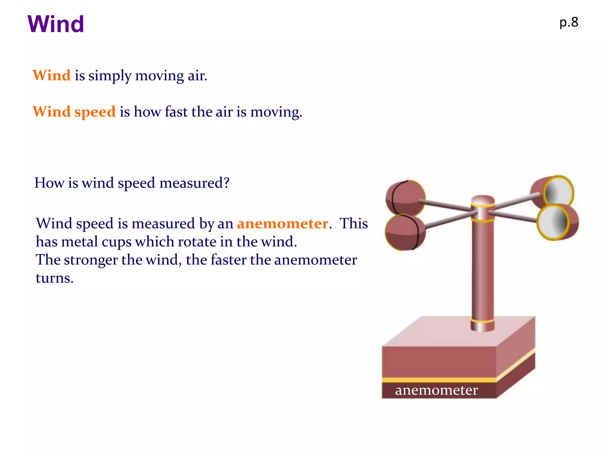 Wind                                                            p.8


Wind is simply moving air.

Wind speed is how fast the air is moving.



How is wind speed measured?

Wind speed is measured by an anemometer. This
has metal cups which rotate in the wind.
The stronger the wind, the faster the anemometer
turns.




                                                   anemometer
 