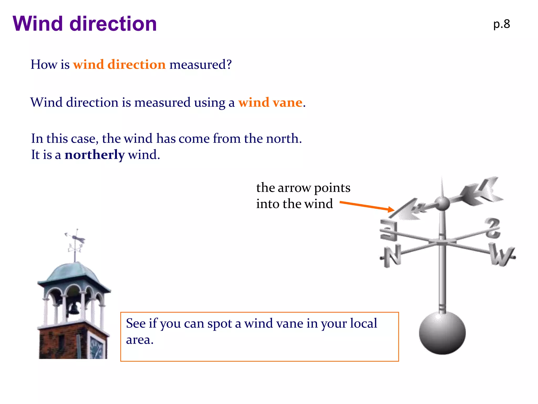 Wind direction                                                   p.8


 How is wind direction measured?

 Wind direction is measured using a wind vane.

 In this case, the wind has come from the north.
 It is a northerly wind.

                                        the arrow points
                                        into the wind




                 See if you can spot a wind vane in your local
                 area.
 