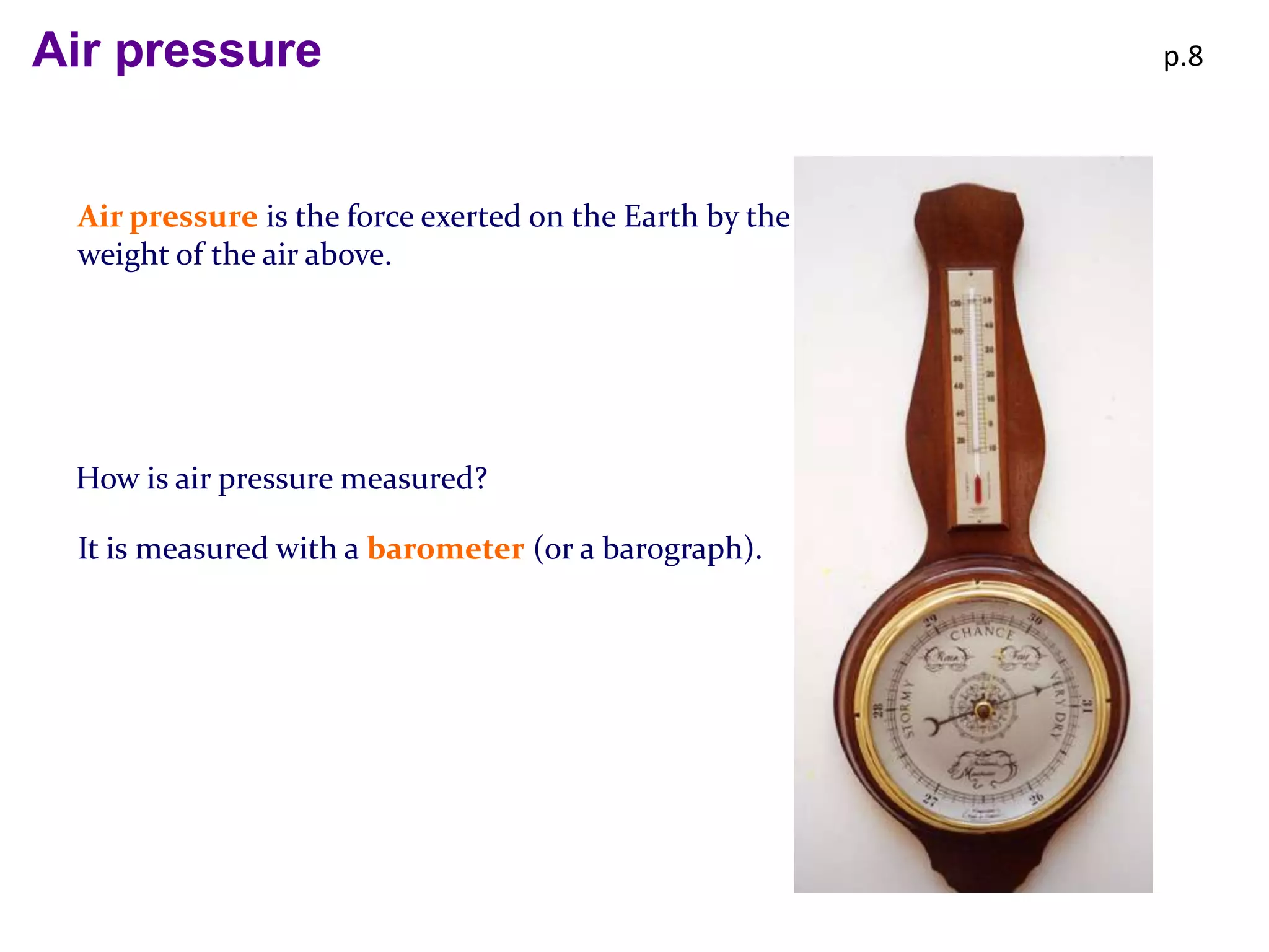 Air pressure                                             p.8




 Air pressure is the force exerted on the Earth by the
 weight of the air above.




 How is air pressure measured?

 It is measured with a barometer (or a barograph).
 