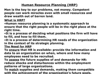 Human Resource Planning (HRP)
Man is the key to our problems, not money. Competent
people can work miracles even with small resources and
draw wealth out of barren land.
What is HRP?
•Human resource planning is a systematic approach to
ensure that the right people will be in the right place at the
right time.
•It is a process of deciding what positions the firm will have
to fill, and how to fill them.
•It is a process of determining HR needs of the organization
in the context of its strategic planning.
The Need for HRP
To ensure that HR is available: provide the information and
data to an organization on when, where and how many
employees need to be recruited.
To assess the future supplies of and demands for HR:
reduce shocks and disturbances within the employment
patterns of large organizations.
To match supplies and demands, making them compatible
with the achievement of the organization’s future goals.
 