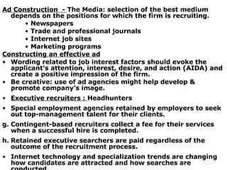 Ad Construction  -  The Media: selection of the best medium depends on the positions for which the firm is recruiting. Newspapers  Trade and professional journals Internet job sites Marketing programs Constructing an effective ad Wording related to job interest factors should evoke the applicant’s attention, interest, desire, and action (AIDA) and create a positive impression of the firm. Be creative: use of ad agencies might help develop & promote company’s image. Executive recruiters :  Headhunters Special employment agencies retained by employers to seek out top-management talent for their clients. Contingent-based recruiters collect a fee for their services when a successful hire is completed. Retained executive searchers are paid regardless of the outcome of the recruitment process. Internet technology and specialization trends are changing how candidates are attracted and how searches are conducted. 