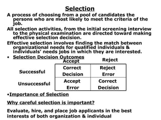 Selection A process of choosing from a pool of candidates the persons who are most likely to meet the criteria of the job. All selection activities, from the initial screening interview to the physical examination are directed toward making effective selection decision. Effective selection involves finding the match between organizational needs for qualified individuals & individuals’ needs jobs in which they are interested. Selection Decision Outcomes Accept Reject Successful Unsuccessful Importance of Selection Why careful selection is important? Evaluate, hire, and place job applicants in the best interests of both organization & individual Correct  Decision Accept  Error Reject  Error Correct  Decision 