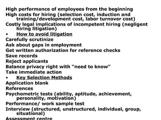 High performance of employees from the beginning High costs for hiring (selection cost, induction and training/development cost, labor turnover cost) Costly legal implications of incompetent hiring (negligent hiring litigation) How to avoid litigation Carefully scrutinize Ask about gaps in employment Get written authorization for reference checks Save records Reject applicants Balance privacy right with “need to know” Take immediate action Key Selection Methods Application blank References Psychometric tests (ability, aptitude, achievement, personality, motivation) Performance/ work sample test Interview (structured, unstructured, individual, group, situational) Assessment centre 