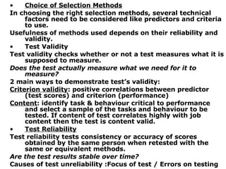 Choice of Selection Methods In choosing the right selection methods, several technical factors need to be considered like predictors and criteria to use. Usefulness of methods used depends on their reliability and validity. Test Validity Test validity checks whether or not a test measures what it is supposed to measure. Does the test actually measure what we need for it to measure? 2 main ways to demonstrate test’s validity: Criterion validity : positive correlations between predictor (test scores) and criterion (performance) Content : identify task & behaviour critical to performance and select a sample of the tasks and behaviour to be tested. If content of test correlates highly with job content then the test is content valid. Test Reliability Test reliability tests consistency or accuracy of scores obtained by the same person when retested with the same or equivalent methods. Are the test results stable over time? Causes of test unreliability :Focus of test /  Errors on testing 
