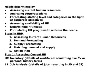 Needs determined by Assessing current human resources Analyzing corporate plans Forecasting staffing level and categories in the light of corporate objectives Assessing availability of HR Determining HR needs Formulating HR programs to address the needs. Steps in HRP  Assessing Current Human Resources Demand Forecasting  Supply Forecasting Matching demand and supply Action Plan Step 1: Assessing Current HR HR Inventory (details of workforce: something like CV or personal history form) Job Analysis (details of jobs, resulting in JD and JS) 