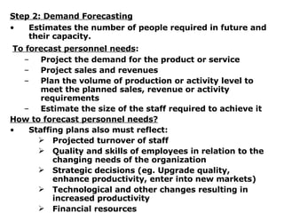 Step 2: Demand Forecasting Estimates the number of people required in future and their capacity. To forecast personnel needs :   Project the demand for the product or service Project sales and revenues Plan the volume of production or activity level to meet the planned sales, revenue or activity requirements Estimate the size of the staff required to achieve it How to forecast personnel needs? Staffing plans also must reflect: Projected turnover of staff Quality and skills of employees in relation to the changing needs of the organization Strategic decisions (eg. Upgrade quality, enhance productivity, enter into new markets) Technological and other changes resulting in increased productivity Financial resources 