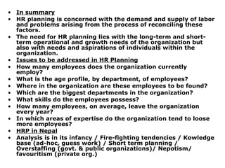 In summary HR planning is concerned with the demand and supply of labor and problems arising from the process of reconciling these factors.  The need for HR planning lies with the long-term and short-term operational and growth needs of the organization but also with needs and aspirations of individuals within the organization. Issues to be addressed in HR Planning How many employees does the organization currently employ? What is the age profile, by department, of employees? Where in the organization are these employees to be found? Which are the biggest departments in the organization? What skills do the employees possess? How many employees, on average, leave the organization every year? In which areas of expertise do the organization tend to loose more employees? HRP in Nepal Analysis is in its infancy / Fire-fighting tendencies / Kowledge base (ad-hoc, guess work) / Short term planning / Overstaffing (govt. & public organizations)/ Nepotism/ favouritism (private org.) 