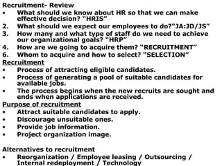 Recruitment- Review What should we know about HR so that we can make effective decision? “HRIS” 2. What should we expect our employees to do?“JA:JD/JS” 3. How many and what type of staff do we need to achieve our organizational goals? “HRP” 4. How are we going to acquire them? “RECRUITMENT” Whom to acquire and how to select? “SELECTION” Recruitment Process of attracting eligible candidates. Process of generating a pool of suitable candidates for available jobs. The process begins when the new recruits are sought and ends when applications are received. Purpose of recruitment Attract suitable candidates to apply. Discourage unsuitable ones. Provide job information. Project organization image. Alternatives to recruitment Reorganization / Employee leasing / Outsourcing / Internal redeployment / Technology 