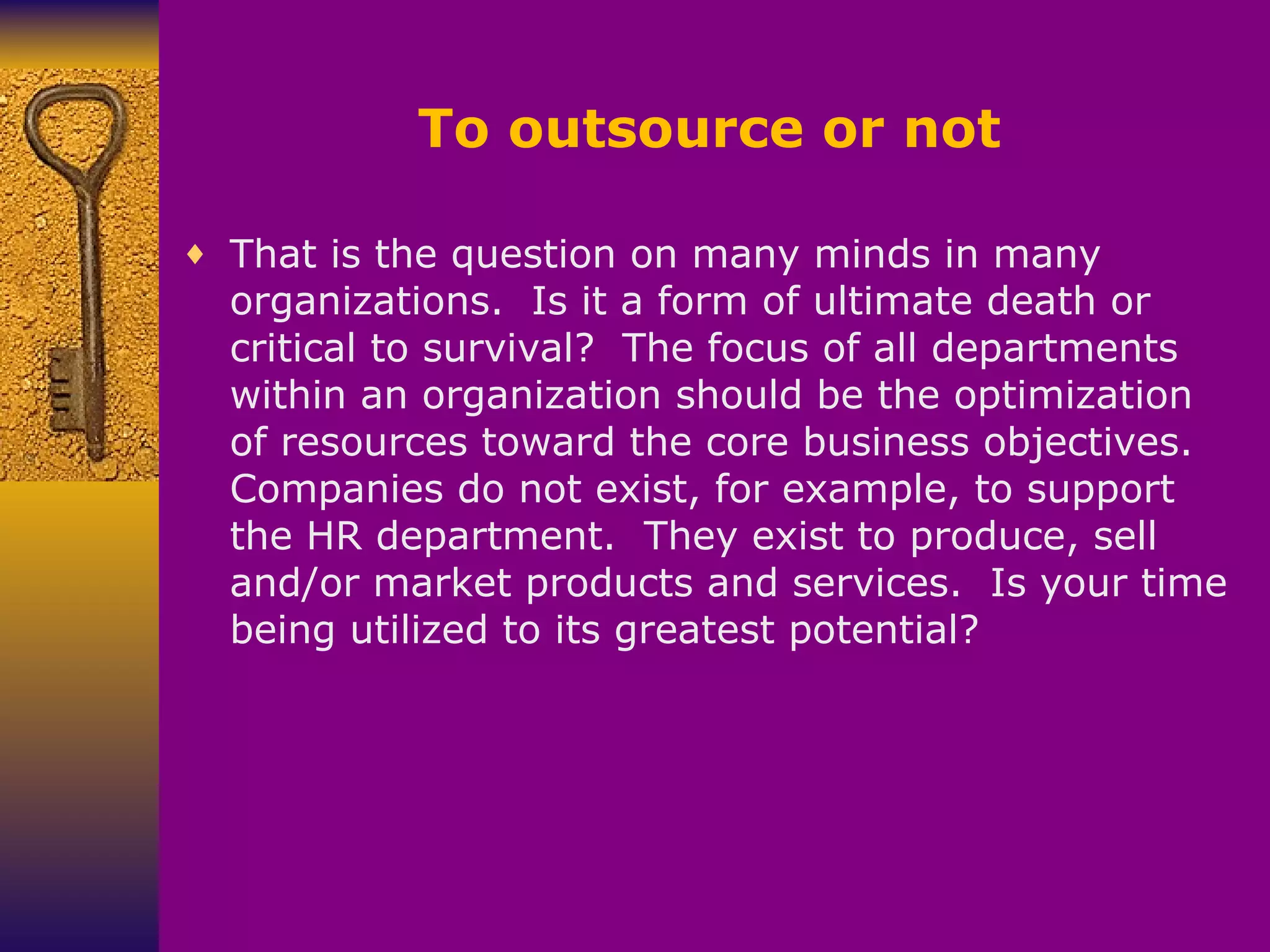 To outsource or not That is the question on many minds in many organizations.  Is it a form of ultimate death or critical to survival?  The focus of all departments within an organization should be the optimization of resources toward the core business objectives.  Companies do not exist, for example, to support the HR department.  They exist to produce, sell and/or market products and services.  Is your time being utilized to its greatest potential? 