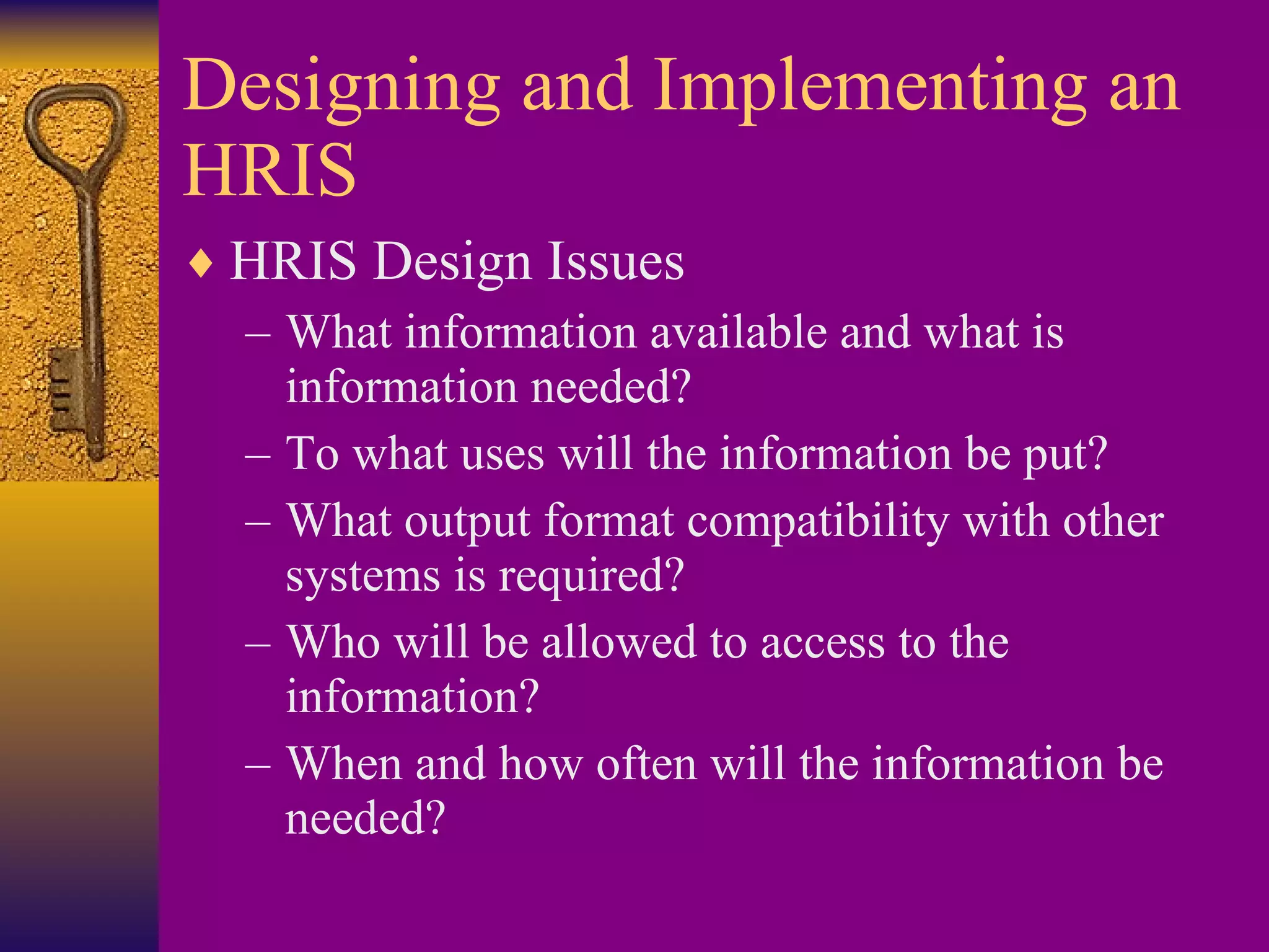 Designing and Implementing an HRIS HRIS Design Issues What information available and what is information needed? To what uses will the information be put? What output format compatibility with other systems is required? Who will be allowed to access to the information? When and how often will the information be needed? 