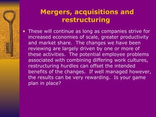 Mergers, acquisitions and restructuring  These will continue as long as companies strive for increased economies of scale, greater productivity and market share.  The changes we have been reviewing are largely driven by one or more of these activities.  The potential employee problems associated with combining differing work cultures, restructuring hurdles can offset the intended benefits of the changes.  If well managed however, the results can be very rewarding.  Is your game plan in place? 