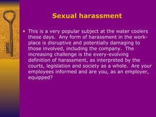 Sexual harassment This is a very popular subject at the water coolers these days.    Any form of harassment in the work-place is disruptive and potentially damaging to those involved, including the company.    The increasing challenge is the every-evolving definition of harassment, as interpreted by the courts, legislation and society as a whole.    Are your employees informed and are you, as an employer, equipped? 