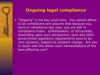 Ongoing legal compliance "Ongoing" is the key word here.    You cannot afford to be complacent and assume that because you were in compliance last year, you are still in compliance today.    Unfortunately, or fortunately, depending upon your perspective, laws and other government regulatory requirements tend to be very dynamic, subject to constant change.    Are you in touch with the latest court interpretations of the laws affecting you? 