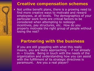 Creative compensation schemes Not unlike benefit plans, there is a growing need to find more creative ways to motivate and reward employees, at all levels.    The demographics of your particular work force are critical factors to be considered when attempting to redesign incentives, pay structures, etc.    How do you properly motivate the right group of people without losing the rest? If you are still grappling with what this really means, you are likely approaching -- if not already in -- trouble.    Being in touch with the needs of the organization and understanding how you can assist with the fulfillment of its strategic directives is paramount.     Are you a real player? Partnering with the business 